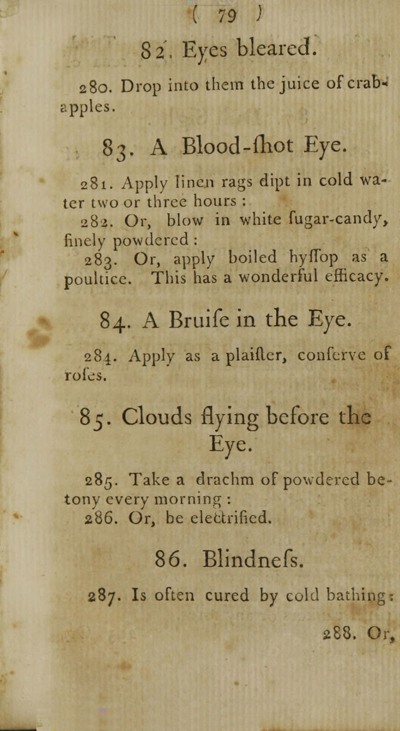 82, Eyes bleared. 280. Drop into them the juice of crab* apples. 83. A Blood-ftiot Eye. 281. Apply linen rags dipt in cold wa- ter two or three hours : 282. Or, blow in white fugar-candy, finely powdered : 283. Or, apply boiled hyflbp as a poultice. This has a wonderful efficacy. 84. A Bruife in trie Eye. 284. Apply as a plaifler, conferve of roles. 85. Clouds flying before the Eye. 285. Take a drachm of powdered be- tony every morning : 286. Or, be electrified. 86. Blindnefs. 287. Is often cured by cold bathing: