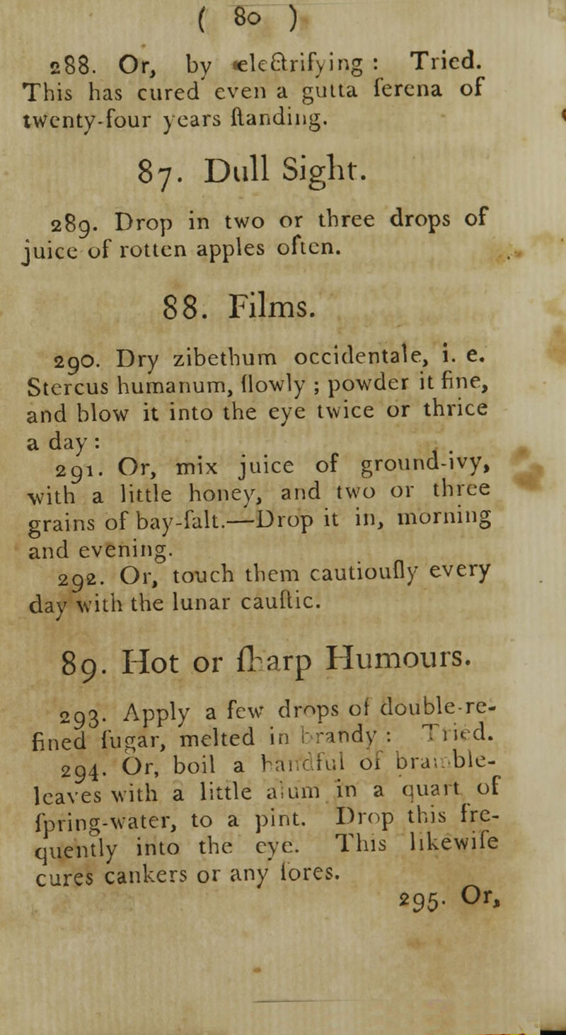 288. Or, by «elccVifying : Tried. This has cured even a gutta lerena of twenty-four years Handing. 87. Dull Sight. 289. Drop in two or three drops of juice of rotten apples often. 88. Films. 290. Dry zibethum occidental, i. e. Stercus humanum, {lowly ; powder it fine, and blow it into the eye twice or thrice a day: 291. Or, mix juice of ground-ivy, with a little honey, and two or three grains of bay-falt.—Drop it in, morning and evening. 292. Or, touch them cautioufly every day with the lunar cauftic. 89. Hot or flarp Humours. 293. Apply a few dr^ps of double-re- fined fugar, melted in brandy: Tried. 294. Or, boil a haifdful of bramble- leaves with a little alum in a quart of fpring-water, to a pint. Drop this fre- quently into the eye. This likewife cures cankers or any lores. 295. Or,