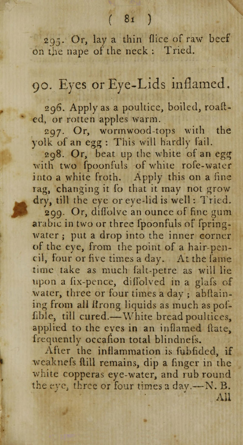 295. Or, lay a thin (lice of raw beef on the nape of the neck : Tried. 90. Eyes or Eye-Lids inflamed. 296. Apply as a poultice, boiled, roalt- ed, or rotten apples warm. 297. Or, wormwood-tops with the yolk of an egg : This will hardly fail. 298. Or, beat up the white of an egg with two fpoonfuls of white rofe-water into a white froth. Apply this on a line rag, changing it fo that it may not grow dry, till the eye or eye-lid is well: Tried. 299. Or, diflblve an ounce of fine gum arabic in two or three fpoonfuls of fpring- water ; put a drop into the inner corner of the eye, from the point of a hair-pen- cil, four or five times a day. At the lame time take as much falt-petre as will lie upon a (ix-pence, diffolved in a glafs of water, three or four times a day ; abstain- ing from all Ifrong liquids as much as pof- fible, till cured.—White bread poultices, applied to the eves in an inflamed flate, frequently occafion total blindnefs. After the inflammation is fubfided, if weaknefs ftill remains, dip a finger in the white copperas eye-water, and rub round the eve, three or four times a dav.—N. B. All