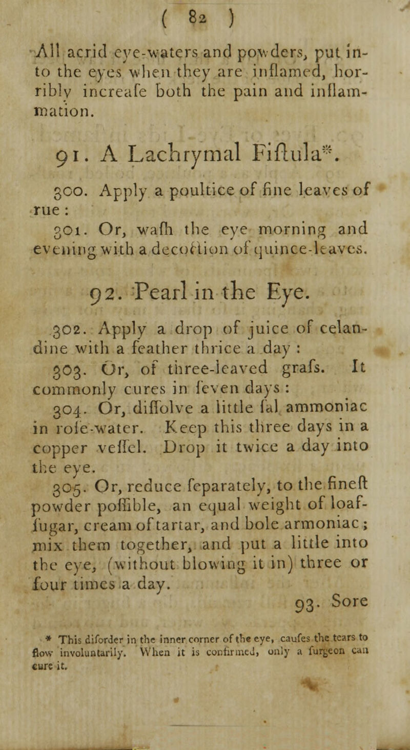 All acrid cyc-waters and powders, put in- to the eyes when they are inflamed, hor- ribly inereafe both the pain and inflam- mation. 91. A Lachrymal Fiflula*. 300. Apply a poultice of fine leaves of rue : 301. Or, warn the eye morning and evening with a decoction of quince-leaves. 92. Pearl in the Eye. 302. Apply a drop of juice of celan- dine with a feather thrice a day : 303. Or, of three-leaved grafs. It commonly cures in {even days : 304. Or, diflolve a little fal ammoniac in role-water. Keep this three days in a copper veffel. Drop it twice a day into the eye. 305. Or, reduce feparately, to the finefl: powder poffible, an equal weight of loaf- iugar, cream of tartar, and bole armoniac ; mix them together, and put a little into the eye, (without blowing it in) three or four times a day. 93. Sore * This diforder in the inner corner of th« eye, caufes the tears to flow involuntarily. When it is continued, only a fur^eon can cure it.