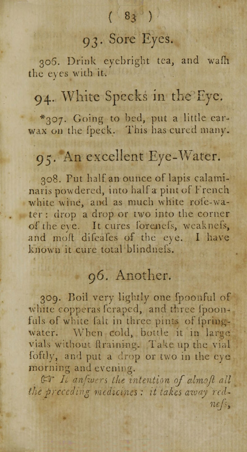 93. Sore Eyes. 306. Drink eyebright tea, and wafh the eyes with it. 94. White Specks in the Eye. *307- Going to bed, put a little ear- wax on the fpeck. This has cured many. 95. An excellent Eye-Water. 308. Put half an ounce of lapis calami- naris powdered, into half a pint of French white wine, and as much white rofe-wa- ter : drop a drop or two into the corner of the eye. It cures forcnefs, weaknefs, and molt difeafes of the e)c. I have known it cure total blindnefs. 96. Another. 309. Boil very lightly one fpoonful of white copperas (craped, and three fpoon- iuls ef white fait in three pints of iprin^- water. When cold, bottle it in large vials without ft raining. Take up the vial foftly, and put a drop or two in the eye morning and evening. (£? It anfzuers the intention of ctlmo/l all the j>receding vudicines: it takes aivay red- ne •j >