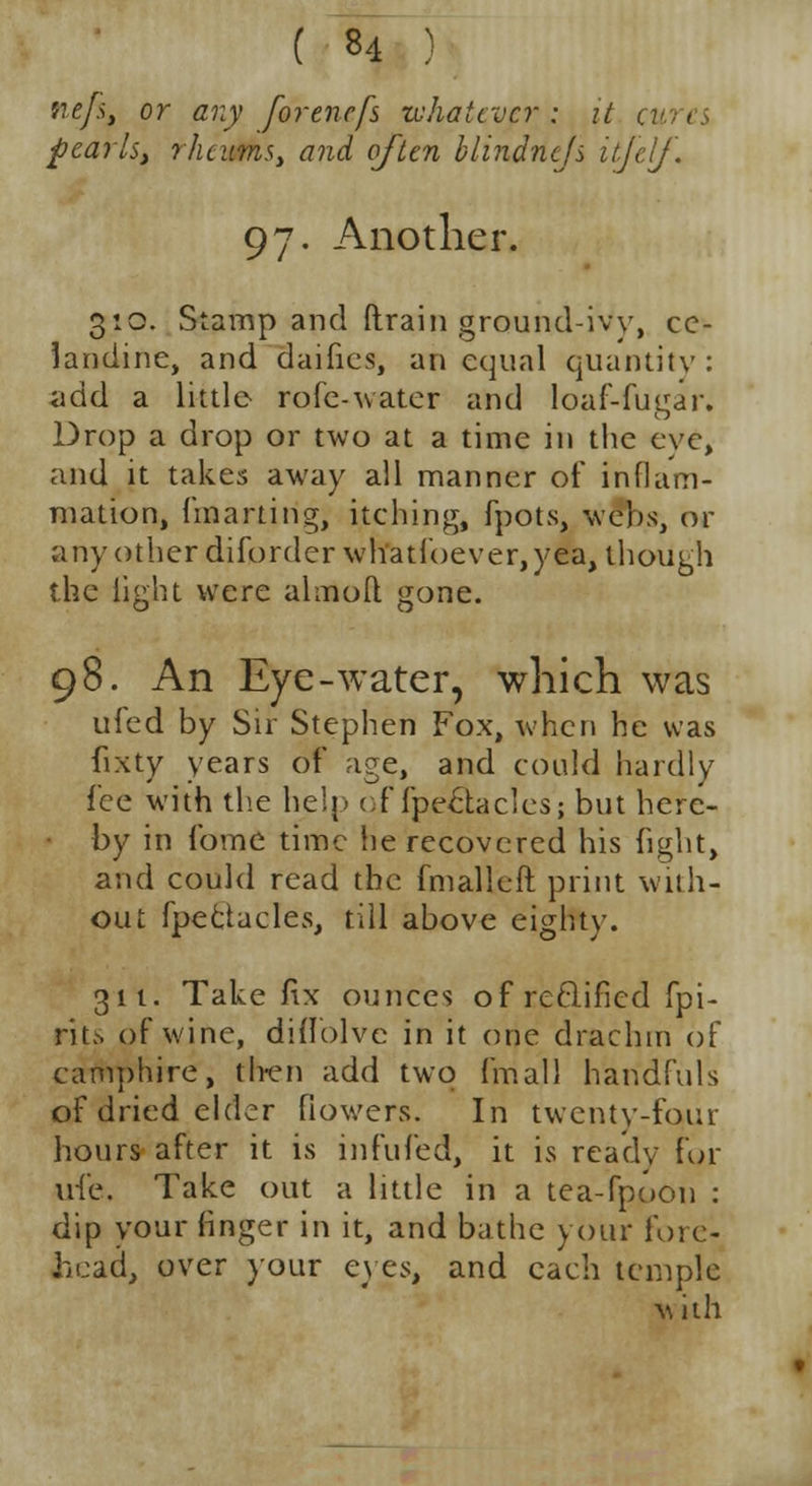 nefs. or any forenefs whatever: it u pearls, rheums, and often blindnejs itjelj. 97. Another. 3:0. Stamp and drain ground-ivy, ce- landine, and daifies, an equal quantity: add a little rofe-water and loaf-fugar. Drop a drop or two at a time in the eve, and it takes away all manner of inflam- mation, fmarting, itching, fpots, webs, or a ny other diforderwliatf never, yea, though the light were almoft gone. 98. An Eye-water, which was ufed by Sir Stephen Fox, when he was fixty years of age, and could hardly fee with the help of fpe&aclesj but here- by in fome time he recovered his fight, and could read the fmalleft print with- out fpeclacles, till above eighty. 311. Take fix ounces of reclified fpi- rits of wine, diflblvc in it (me drachm of camphire, then add two frriall handfuls of dried elder flowers. In twenty-four hours after it is infufed, it is ready For life. Take out a little in a tea-fpoon : dip your finger in it, and bathe your fore- head, over your eyes, and each temple with