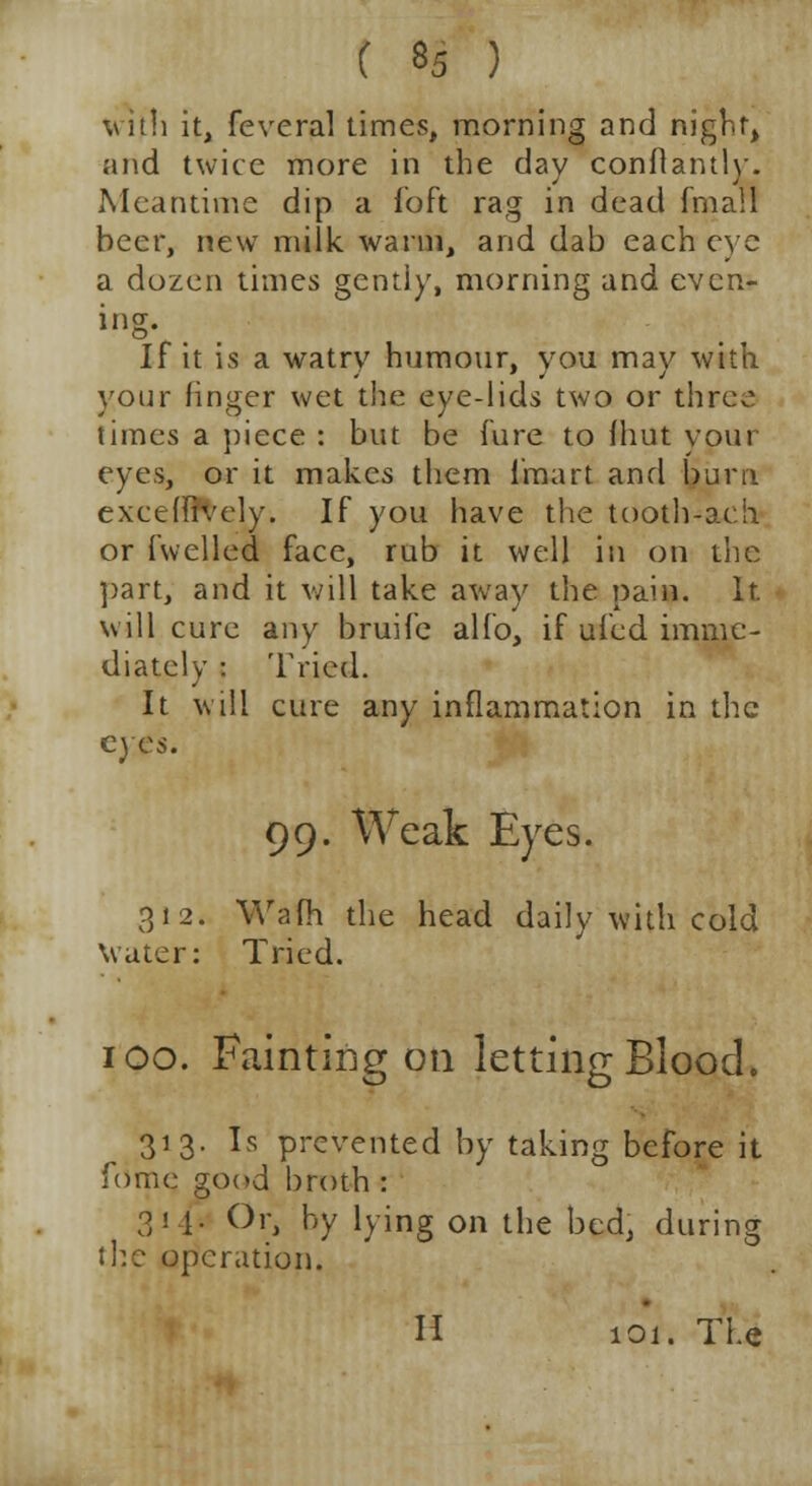 with it, feveral times, morning and night, and twice more in the day conftantly. Meantime dip a ibft rag in dead fmall beer, new milk warm, and dab each eye a dozen times gentiy, morning and even- If it is a watry humour, you may with your finger wet the eye-lids two or three times a piece : but be lure to fhut vour eyes, or it makes them Imart and burn exceffrvely. If you have the tooth-ac:!i or fuelled face, rub it well in on the ]>art, and it will take away the pain. It. will cure any bruife alfo, if ufcd imme- diately : Tried. It will cure any inflammation in the eyes. 99. Weak Eyes. 312. Warn the head daily with cold Water: Tried. 100. Fainting on letting Blood. 313. Is prevented by taking before it fome good broth : 314* Or, by lying on the bed, during the operation. H 101. The