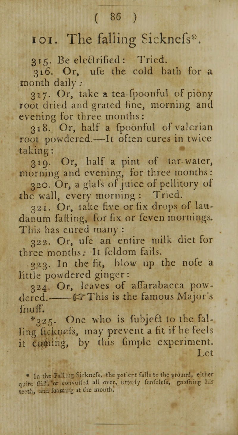 ioi. The falling Sicknefs*. 315. Be elcftrified : Tried. 316. Or, ufe the cold bath for a month daily : 317. Or, take a tea-fpoonful of piony root dried and grated fine, morning and evening for three months: 318. Or, half a fpoonful of valerian root powdered.—It often cures in twice taking: 319. Or, half a pint of tar-water, morning and evening, for three months: 320. Or, a glafs of juice of pellitory of the wall, every morning : Tried. 321. Or, take five or lix drops of lau- danum fatting, for fix or feven mornings. This has cured many : 322. Or, ufe an entire milk diet for three months; It feldom fails. 923. In the fit, blow up the nofe a little powdered ginger: 324. Or, leaves of afiarabacca pow- dered.- (f^This is the famous Major's i'-iuff. ^325. One who is fubjefr to the fal- ling itcknefs, may prevent a fit if he feels i: corpin?, by this fnnple experiment. Let * In the Failing Si:knefs, die patient falls tc the ground, either quite fti?. or convulfjd all over, utterly fcnfelefsi gnafhing hi teeth, and foaming at the tnouth.