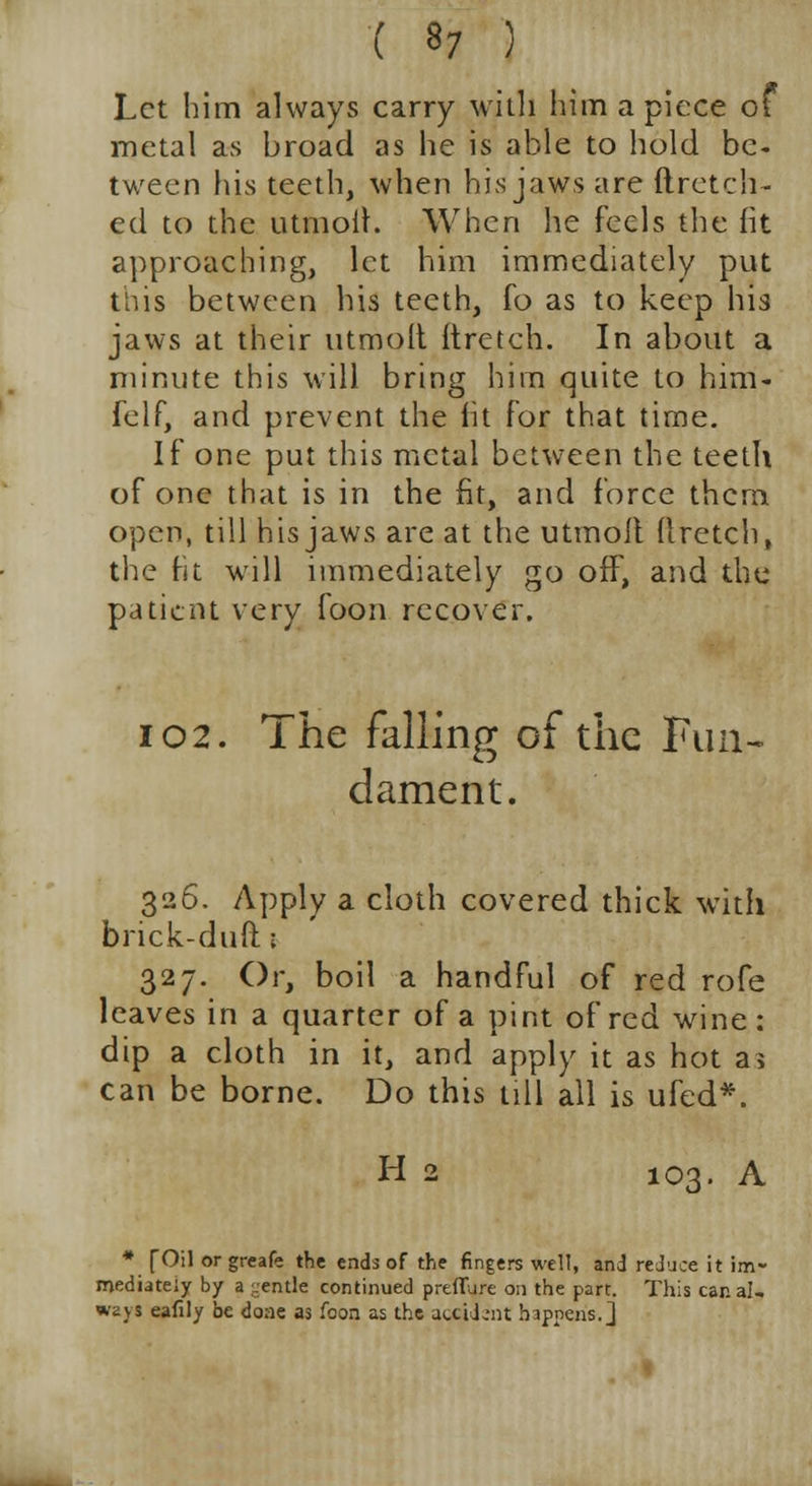 Let him always carry with him a piece of metal as broad as he is able to hold be- tween his teeth, when his jaws are ftrctch- ed to the utmolf. When he feels the fit approaching, let him immediately put this between his teeth, fo as to keep his jaws at their utmolt ftretch. In about a minute this will bring him quite to him- felf, and prevent the fit for that time. If one put this metal bctwreen the teeth of one that is in the fit, and force them, open, till his jaws are at the utmolt (tretch, the fit will immediately go off, and the patient very foon recover. 102. The falling of the Fun- dament. 326. Apply a cloth covered thick with brick-duft 1 327. Or, boil a handful of red rofe leaves in a quarter of a pint of red wine: dip a cloth in it, and apply it as hot a? can be borne. Do this till all is ufed*. H 2 103. A * f Oil orgreafe the ends of the fingers well, and reduce it im- mediately by a gentle continued preflure on the part. This car. al- ways eafily be done as foon as the accident happens.]