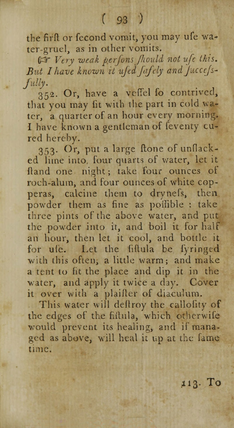 the firft or fecond vomit, you may ufe wa- ter-gruel, as in other vomits. (£J Very weak perfonsJJiould not vfe this. But I have known it ujedjafdy andjucccfs- fully. 352. Or, have a vefTel fo contrived, that you may fit with the part in cold wa- ter, a quarter of an hour every morning. 1 have known a gentleman of feventy cu- red hereby. 353. Or, put a large ftone of unflack- ed lime into, four quarts of water, let it Hand one night; take four ounces of roch-alum, and four ounces of white cop- peras, calcine them to drynefs, then. powder them as fine as poifible : take three pints of the above water, and put the powder into it, and boil it for half an hour, then let it cool, and bottle it for ule. Let the fiftula be i) ringed with this often, a little warm; and make a tent to fit the place and dip it in the water, and apply it twice a day. Cover it over with a plaiiter of diaculum. This water will deltroy the callofity of the edges of the fiitula, which otherwife would prevent its healing, and if mana- ged as above, will heal it up at the fame time. .113. To