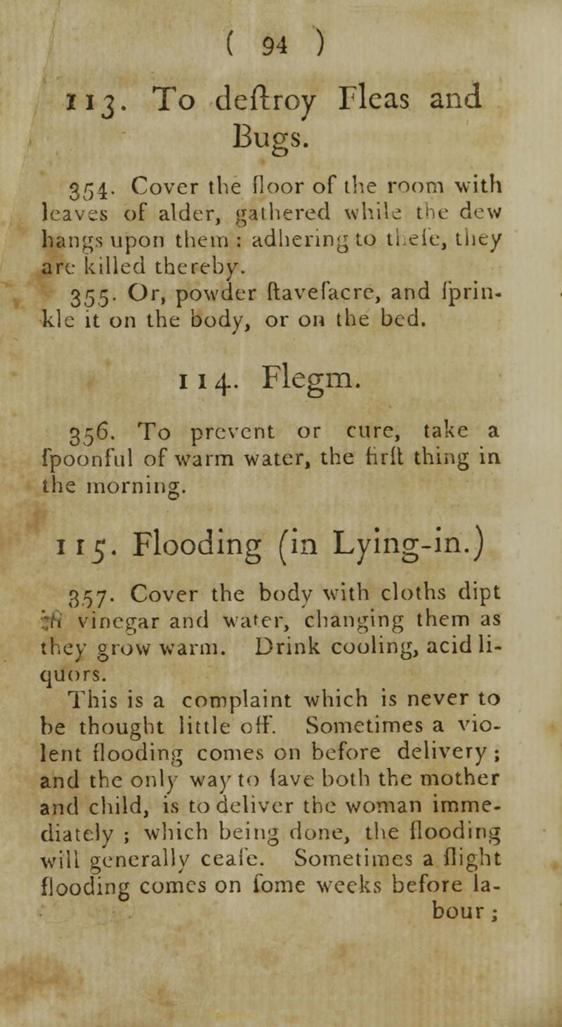 113. To deftroy Fleas and Bugs. 354. Cover the floor of the room with leaves of alder, gathered while the dew hangs upon them : adhering to ti.eie, they are killed thereby. 355. Or, powder ftavefacrc, and fprin- kle it on the body, or on the bed. 114. Flegm. 356. To prevent or cure, take a fpoonful of warm water, the hrit thing in the morning. 115. Flooding (in Lying-in.) 3.57. Cover the bodv with cloths dipt i. vinegar and water, changing them as they grow warm. Drink cooling, acid li- quors. This is a complaint which is never to be thought little off. Sometimes a vio- lent flooding comes on before delivery; and the only way to lave both the mother and child, is to deliver the woman imme- diately ; which being done, the flooding will generally ceai'e. Sometimes a flight flooding comes on fome weeks before la- bour ;