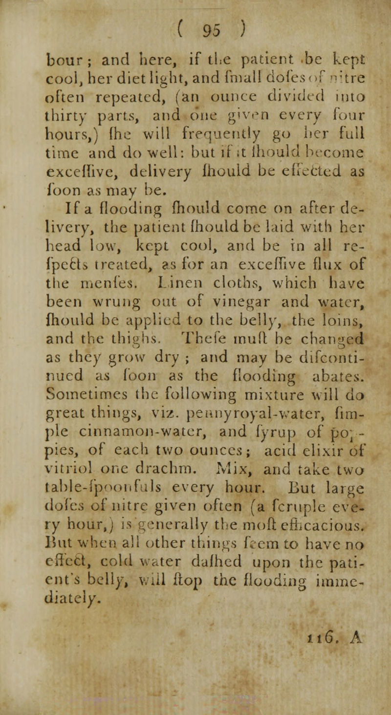bour; and here, if the patient.be kept cool, her diet light, and fmall dofesojF nitre often repeated, fan ounce divided into thirty parts, and one given every four hours,) fhe will frequently go her full time and do well: but if ;t ihould become exceflive, delivery ihould be effected as loon as may be. If a flooding mould come on after de- livery, the patient Ihould be laid with her head low, kept cool, and be in all re- fpccU treated, as for an exceffive flux of the rnenfes. Linen cloths, which have been wrung out of vinegar and water, fhould be applied to the bell)', the loins, and the thighs. Thcfe muft be changed as they grow dry ; and may be disconti- nued as foon as the flooding abates. Sometimes the following mixture will do great things, viz. peanyroya\-water, fim- ple cinnamon-water, and fyrup of poJ - pies, of each two ounces; acid elixir of vitriol one drachm. Mix, and take two table-fp'MHiftils every hour. But large dofes of nitre given often (a fcruple eve- ry hour,; is generally the mod efficacious. But when all other things feem to have no effect, cold water dallied upon the pati- ent's belly, will flop the flooding imme- diately. 116. A