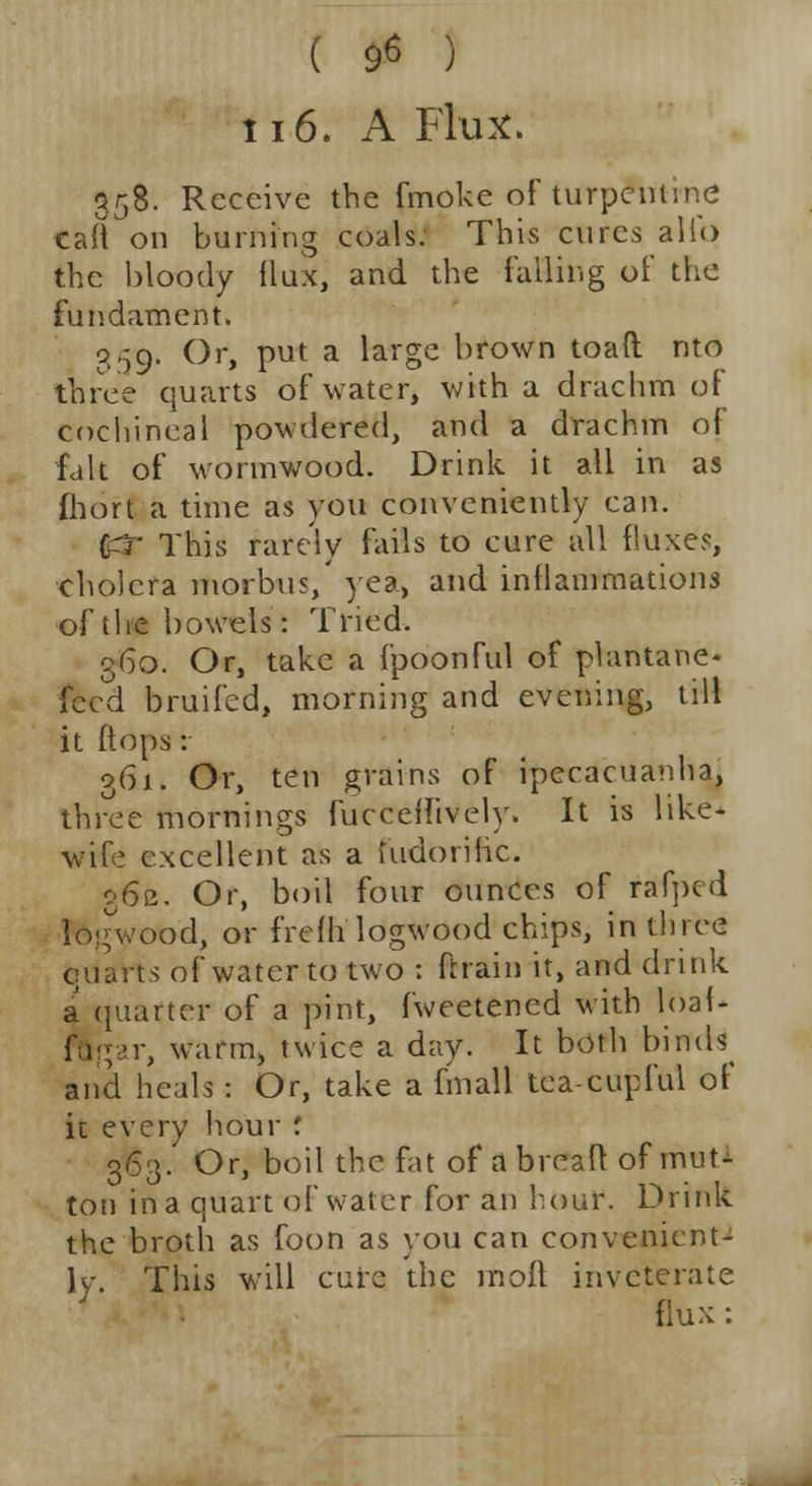 ( 9* ) 116. A Flux. 358. Receive the fmoke of turpentine taft on burning coals. This cures alio the bloody flux, and the falling of the fundament. 359* Or, put a large brown toad nto three quarts of water, with a drachm of cochineal powdered, and a drachm of fait of wormwood. Drink it all in as fhort a time as you conveniently can. (uT This rarely fails to cure all fluxes, cholera morbus,' yea, and inflammations of the bowels: Tried. 360. Or, take a fpoonful of plantane* feed bruifed, morning and evening, till it (tops: 361. Or, ten grains of ipecacuanha, three mornings fuccefiively. It is like- wife excellent as a fudorific. 362. Or, boil four ounces of rafped logwood, or frefh logwood chips, in three quarts of water to two : ftrain it, and drink a quarter of a pint, fweetened with loaf* ftgar, warm, twice a day. It both binds and heals : Or, take a fin all tea-cupful of it every hour '. 363. Or, boil the fat of a brcah1 of mut- ton in a quart of water for an hour. Drink the broth as foon as you can convenient- ly. This will cure the moft inveterate flux :