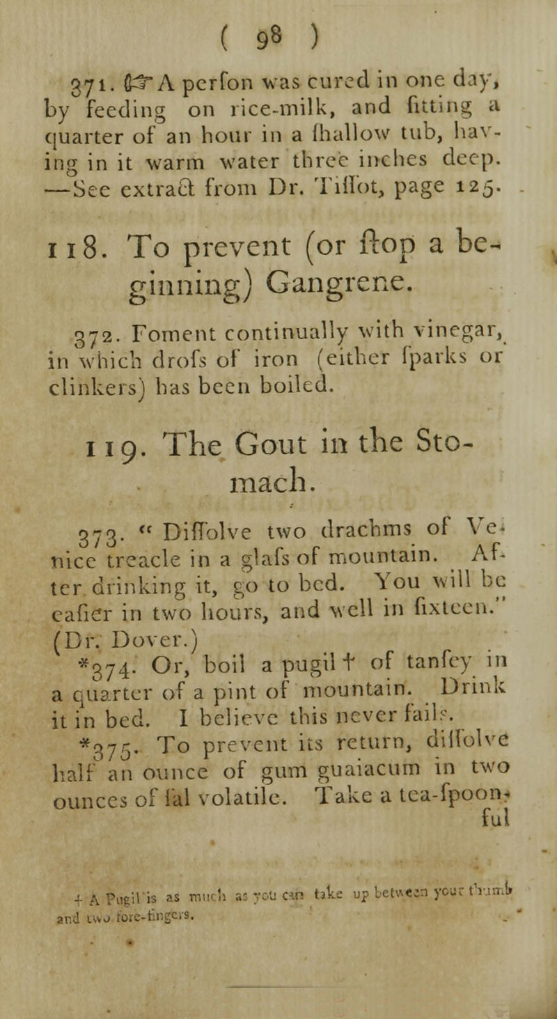( 9« ) 371- fi^*A per Ton was cured in one day, by feeding on rice-milk, and fitting a quarter of an hour in a {hallow tub, hav- ing in it warm water three inches deep. —See extrad from Dr. Tiffot, page 125. 118. To prevent (or ftop a be-* ginning) Gangrene. 372. Foment continually with vinegar, in which drofs of iron (either [parks or clinkers) has been boiled. 119. The Gout in the Sto- mach . 373. « Diflolve two drachms of Vc nice treacle in a glafs of mountain. Af- ter drinking it, go to bed. You will be eafier in two hours, and well in fixtcen. (Dr. Dover.) *374. Or, boil a pugil f of tanfey in a quarter of a pint of mountain. Drink it in bed. I believe this never fail:--. *375. To prevent its return, diilolve half an Ounce of gum guaiacurn in two ounces of lal volatile. Take a tea-fpoon- ful is you cj(j take up bettgpi you ar.d two fore-fingers.