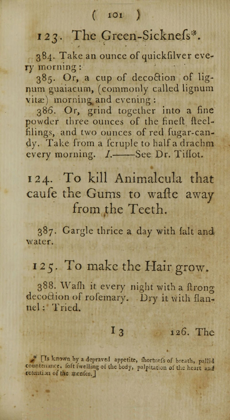 I2J- The Green-Sicknefs*. 384. Take an ounce of quickfilver eve- ry morning : 385. Or, a cup of decocVion of lig- num guaiacum, (commonly called lignum vitae) mornings and evening: 386. Or, grind together into a fine powder three ounces of the fined {ieei- filings, and two ounces of red fugar-can- dy. Take from a fcruple to half a drachm every morning. /. See Dr. Tiflot. 124. To kill Animalcula that caufe the Gums to wafie away from ,the Teeth. 387. Gargle thrice a day with fait and water. 125. To make the Hair grow, 388. Wafh it every night with a ftrong deco&ion of rofemary. Dry it with flan- nel : Tried. I 3 126. The J> [Ts known by a deprave! appetite, fhortnefs of breath, pallM coentenancei lbit fuelling of the body, palpitation of die heart ani retention of the qr.cn lis. j