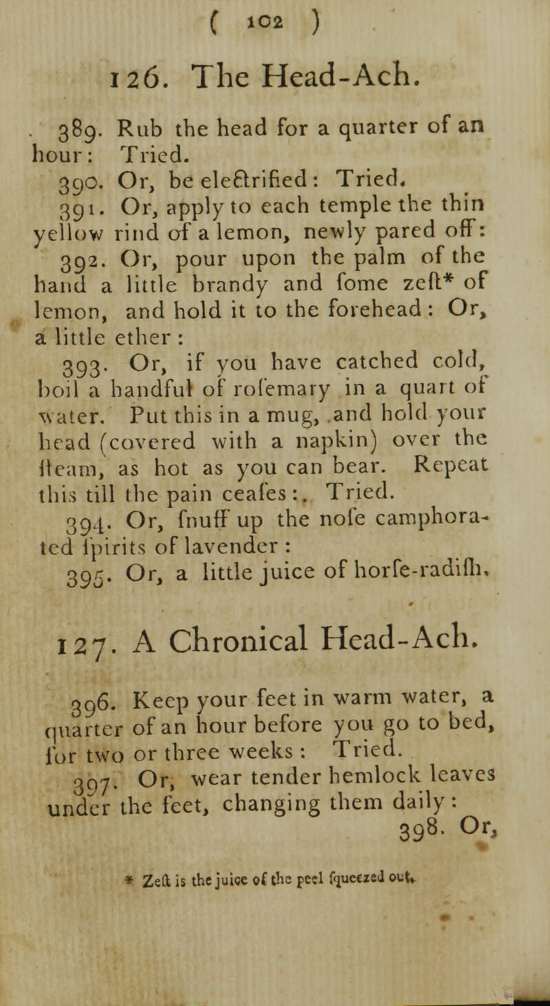 126. The Head-Ach. 389. Rub the head for a quarter of an hour: Tried. 390. Or, be eleftrined: Tried. 391. Or, apply to each temple the thin yellow rind of a lemon, newly pared off: 392. Or, pour upon the palm of the hand a little brandy and fome zed* of lemon, and hold it to the forehead : Or, a little ether : 393. Or, if you have catched cold, boil a handful of rofemary in a quart ot \\ ate*. Put this in a mug, .and hold your head (covered with a napkin) over the iteam, as hot as you can bear. Repeat this till the pain ceafes:. Tried. 394. Or, fnuff up the nofe camphora- ted lpirits of lavender : 395. Or, a little juice of horfe-radifli. 127. A Chronical Head-Ach. 396. Keep your feet in warm water, a quarter of an hour before you go to bed, for two or three weeks : Tried. 397. Or, wear tender hemlock leaves under the feet, changing them daily: 398. Or, * Zeft is the juice of th= peel f'jueczeJ out.