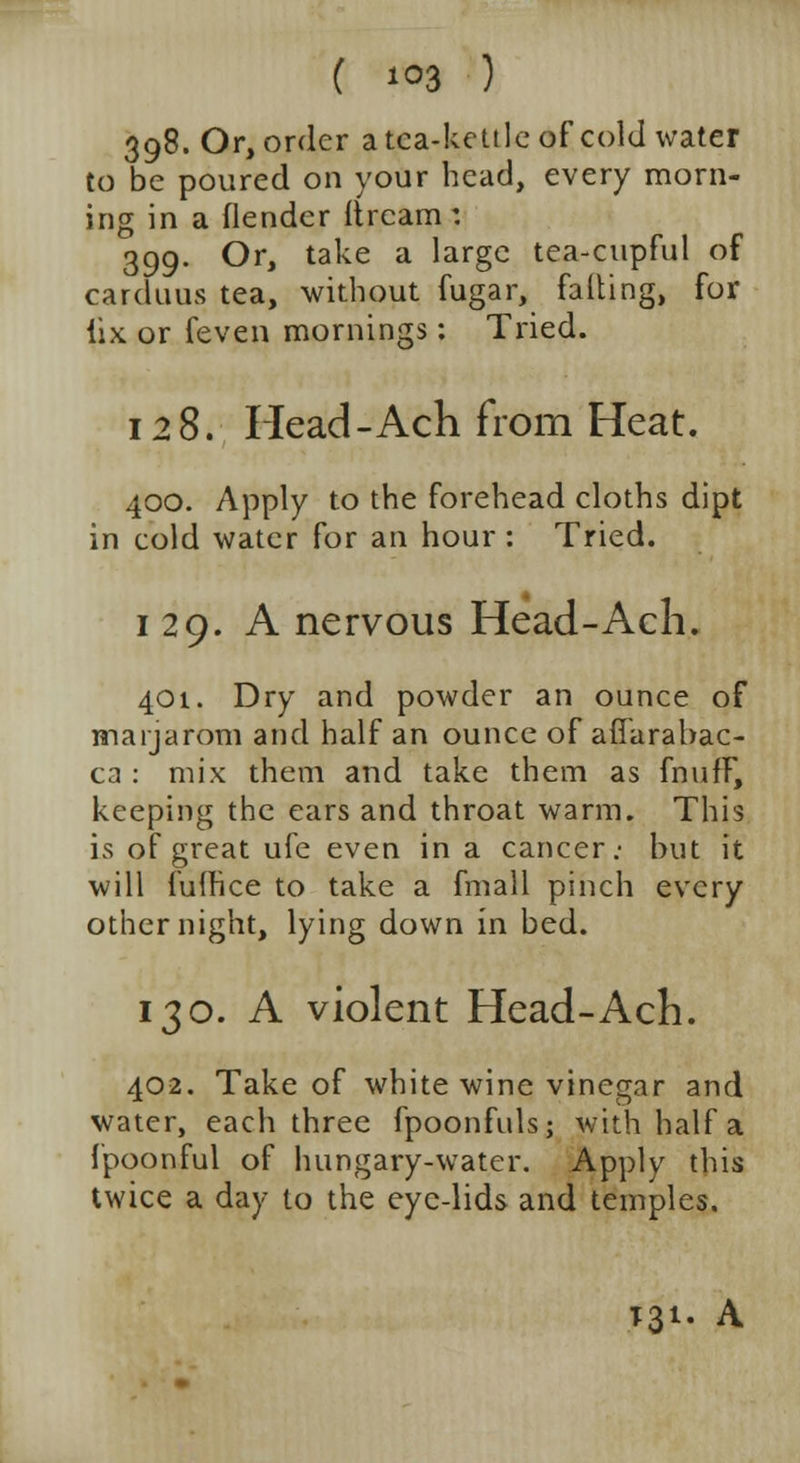 398. Or, order a tea-kettle of cold water to be poured on your head, every morn- ing in a (lender Itrcam: 399. Or, take a large tea-cupful of carduus tea, without fugar, falling, for iix or feven mornings: Tried. 128. Head - Ach from Heat. 400. Apply to the forehead cloths dipt in cold water for an hour : Tried. i 29. A nervous Head-Ach. 401. Dry and powder an ounce of inarjarom and half an ounce of affarabac- ca : mix them and take them as fnufF, keeping the ears and throat warm. This is of great ufe even in a cancer.- but it will fufhee to take a fmall pinch every other night, lying down in bed. 130. A violent Head-Ach. 402. Take of white wine vinegar and water, each three fpoonfuls; with half a fpoonful of hungary-water. Apply this twice a day to the eye-lids and temples. T31. A