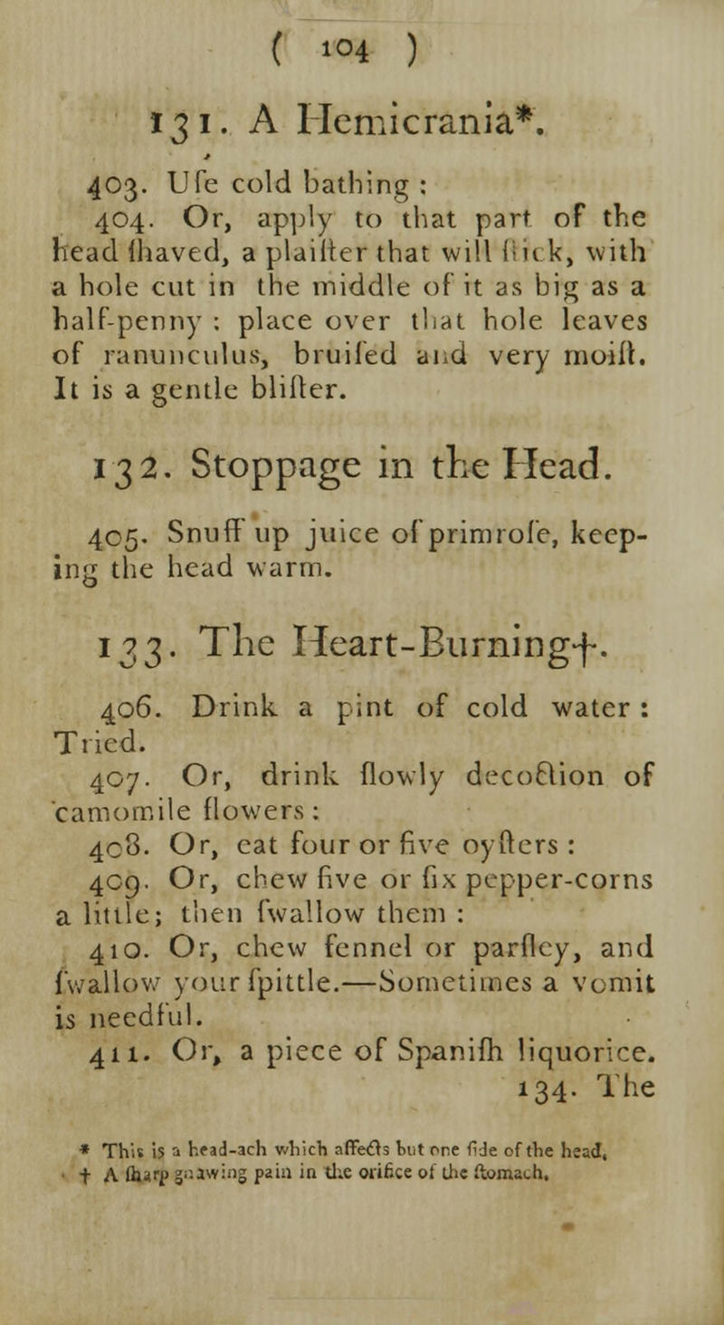 ( *°4 ) 131. A Hemicrania*. 403. Ufe cold bathing : 404. Or, apply to that part of the head ihaved, a plaiiter that will ftick, with a hole cut in the middle of it as big as a half-penny : place over that hole leaves of ranunculus, bruifed and very moiil. It is a gentle bliftcr. 132. Stoppage in the Head. 405. Snuff up juice ofprimrofe, keep- ing the head warm. 133. The Heart-Burning-f. 406. Drink a pint of cold water : Tried. 407. Or, drink (lowly decoftion of camomile flowers: 408. Or, eat four or five oyftcrs : 409. Or, chew five or fix pepper-corns a little; then (wallow them : 410. Or, chew fennel or parflcy, and (wallow yourfptttle.—Sometimes a vomit is needful. 411. Or, a piece of Spanifh liquorice. 134. The * This is a head-ach which afifetfs but one fide of the head, t A Our? jawing pain ia the orifice oiJie ftonuch.