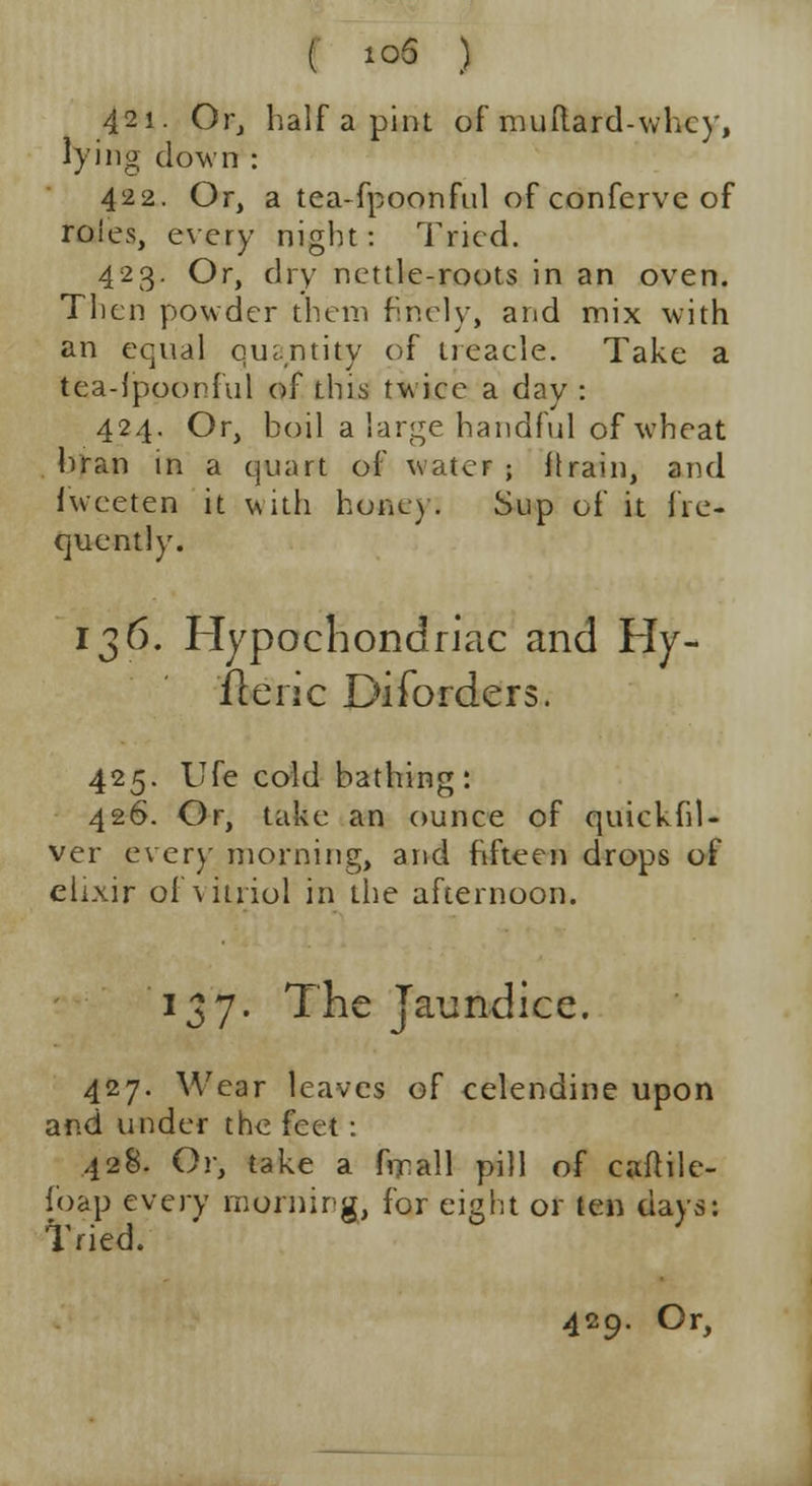( 10S ) 421. Or, half a pint of muftard-whcy, lying down : 422. Or, a tea-fpoonful of confcrvc of roies, every night: Tried. 423. Or, dry nettle-roots in an oven. Then powder them finely, and mix with an equal quantity of treacle. Take a tea-{poonful of this twice a day : 424. Or, boil a large handful of wheat bran in a quart of water ; {train, and fweeten it with honey. Sup of it fre- quently. 136. Hypochondriac and Hy- iteric Disorders. 425. Ufe cold bathing: 426. Or, take an ounce of quickhl- ver ever}' morning, and fifteen drops of elixir of vitriol in the afternoon. 137. The Jaundice. 427. Wear leaves of celendine upon and under the feet: 428. Or, take a frrall pill of caftile- foap every morning, for eight or ten days: Tried.