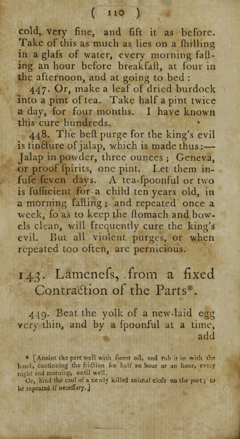 cold, very fine, and fift it as before. Take of this as much as lies on a (hilling in a glafs of water, every morning fad- ing an hour before breakfaft, at four in the afternoon, and at going to bed : 447. Or, make a leaf of dried burdock into a pint of tea. Take half a pint twice a day, for four months. I have known this cure hundreds. 448. The befl purge for the king's evil is tinclure of jalap, which is made thus :— Jalap in powder, three ounces ; Geneva, or proof fpirits, one pint. Let them in- fufe feven days. A tea-fpoonful or two is fufficient for a child ten years old, in a morning falling; and repeated once a week, fo as to keep the ftomach and bow- els clean, will frequently cure the king's evil. But all violent purges, or when repeated too often, arc pernicious. 143. Lamenefs, .from a fixed Contraction of the Parts*. 4.I9. Beat the yolk of a new-laid egg very thin, and by a fpoonful at a time, add * [Anoint the part well with fweet oil, and Pub it in with the hand, continuing the friction for half an hour or an hour, eve.y night and morning, until well. Or, bind the caul of a newly killed animal clofe on the part; to be repeated if neceilary.]