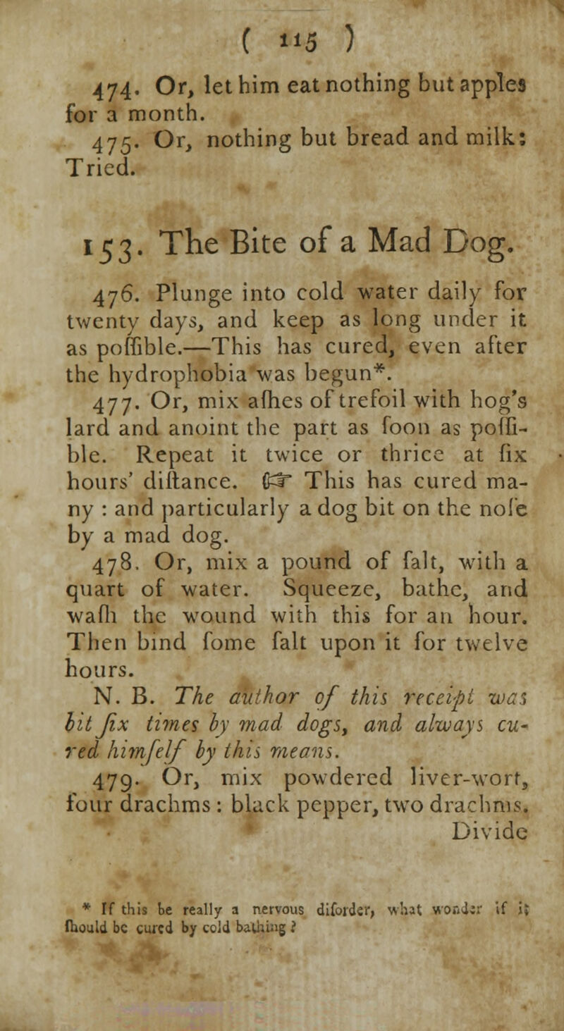 474. Or, let him eat nothing but apples for a month. 475. Or, nothing but bread and milk: Tried. 153. The Bite of a Mad Dog. 476. Plunge into cold water daily for twenty days, and keep as long under it as poflible.—This has cured, even after the hydrophobia was begun*. 477. Or, mix afhes of trefoil with hog's lard and anoint the part as foon as pofli- ble. Repeat it twice or thrice at fix hours' diitance. (£f This has cured ma- ny : and particularly a dog bit on the nofe by a mad dog. 478. Or, mix a pound of fait, with a quart of water. Squeeze, bathe, and wafli the wound with this for an hour. Then bind fome fait upon it for twelve hours. N. B. The author of this receipt -wan lit fix times by mad dogs, and always cu- red himfelf by this means. 479. Or, mix powdered liver-worf, four drachms : black pepper, two drachms. Divide * If this be really a nervous diforder, what srondsr if JJ fhould be cured by ccld bathing ?