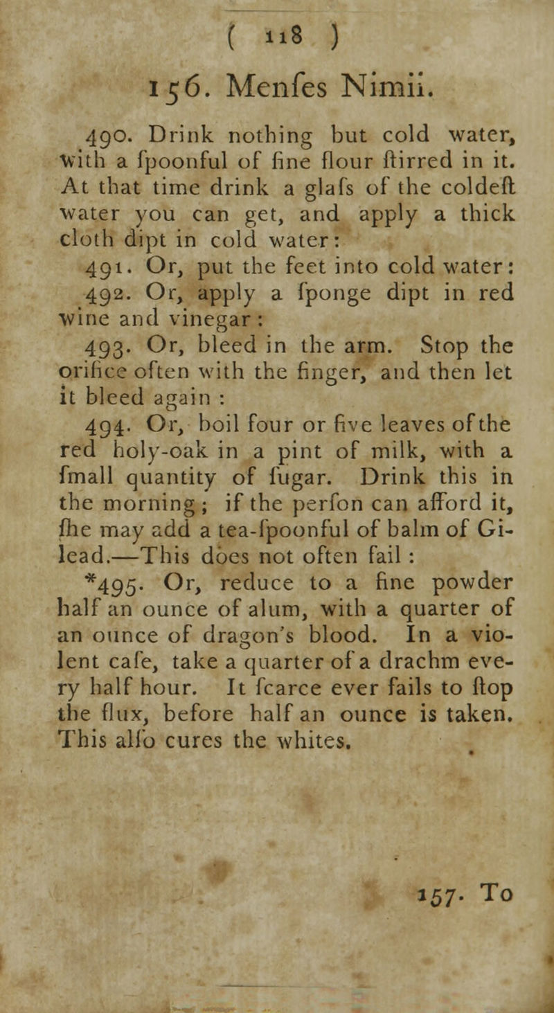 156. Menfes Nimii. 490. Drink nothing but cold water, With a fpoonful of fine flour ftirred in it. At that time drink a glafs of the coldeft water you can get, and apply a thick cloth dipt in cold water: 491. Or, put the feet into cold water: 492. Or, apply a fponge dipt in red wine and vinegar : 493. Or, bleed in the arm. Stop the orifice often with the finger, and then let it bleed again : 494. Or, boil four or five leaves of the red holy-oak in a pint of milk, with a fmall quantity of f'ugar. Drink this in the morning; if the perfon can afford it, fhe may add a tea-fpoonful of balm of Gi- lead.—This does not often fail : *495- Or, reduce to a fine powder half an ounce of alum, with a quarter of an ounce of dragon's blood. In a vio- lent cafe, take a quarter of a drachm eve- ry half hour. It fcarce ever fails to flop the flux, before half an ounce is taken. This alio cures the whites. 157- To