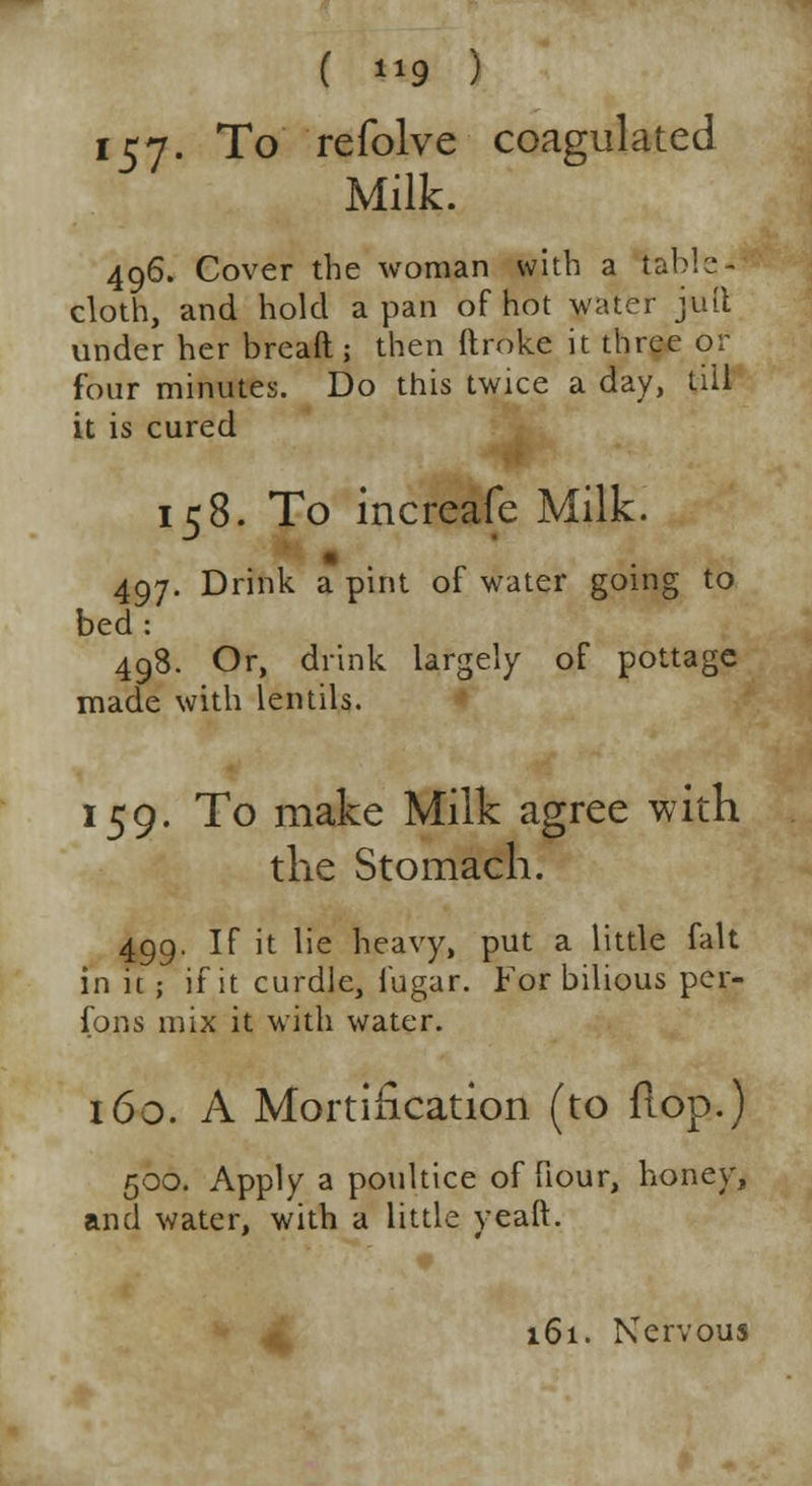 157- To refolve coagulated Milk. 496. Cover the woman with a table- cloth, and hold a pan of hot water juft under her bread ; then ftroke it three or four minutes. Do this twice a day, till it is cured 158. To increafe Milk. 497. Drink a pint of water going to bed: 498. Or, drink largely of pottage made with lentils. 159. To make Milk agree with the Stomach. 499. If it lie heavy, put a little fait in it; if it curdle, fugar. For bilious pcr- fons mix it with water. 160. A Mortification (to flop.) 500. Apply a poultice of fiour, honey, and water, with a little yeaft. 161. Nervous
