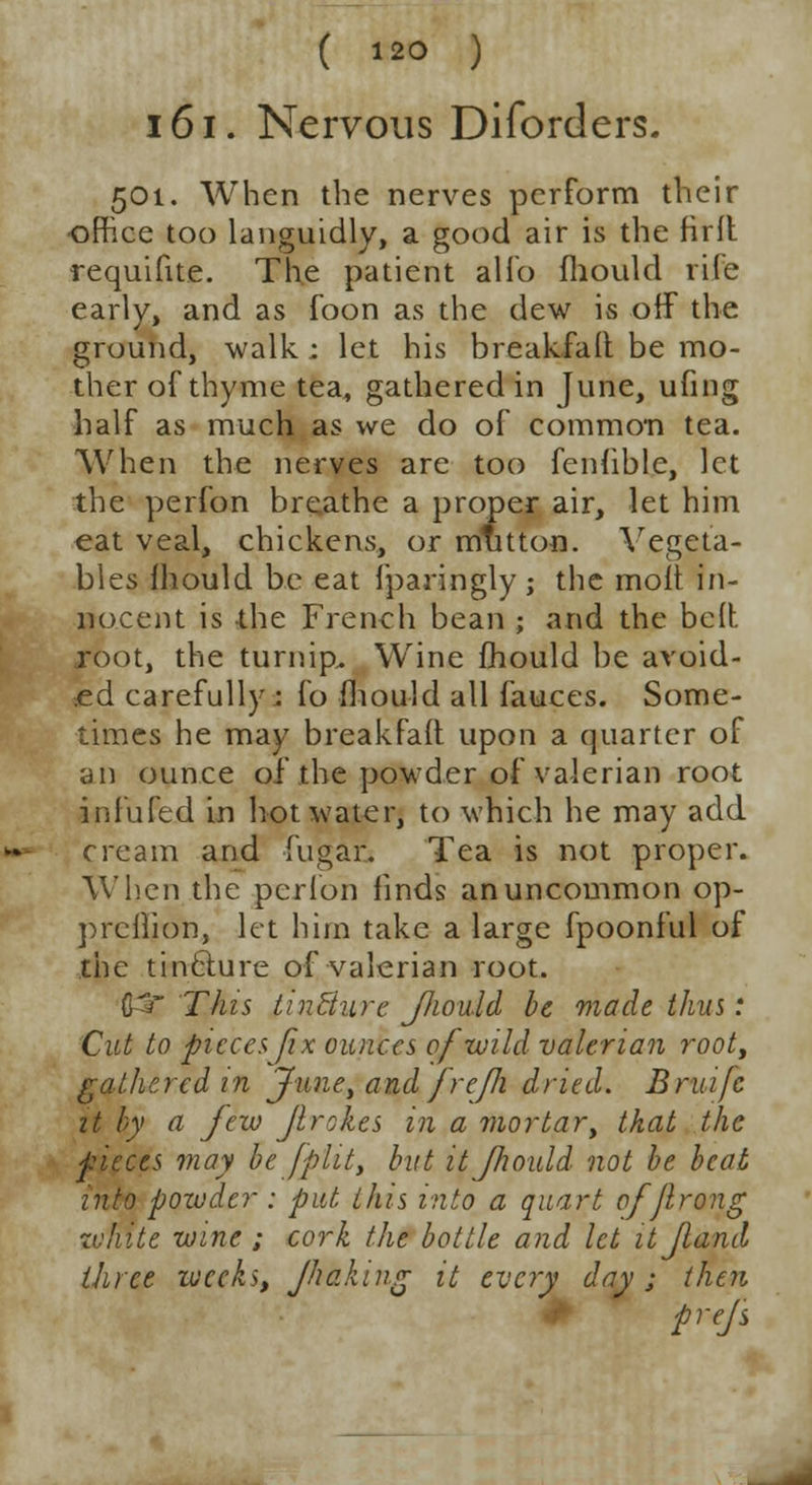 161. Nervous Diforders. 501. When the nerves perform their office too languidly, a good air is the firft requifite. The patient alfo mould rife early, and as foon as the dew is off the ground, walk : let his breakfalt be mo- ther of thyme tea, gathered in June, ufing half as much as we do of common tea. When the nerves are too feniible, let the perfon breathe a proper air, let him eat veal, chickens, or mutton. Vegeta- bles mould be eat fparingly ; the moit in- nocent is -the French bean ; and the bell, root, the turnip. Wine fhould be avoid- ed carefully : fo fhould all fauces. Some- times he may breakfaft upon a quarter of an ounce of the powder of valerian root infufed in hot water, to which he may add cream and fugar. Tea is not proper. When the perfon finds an uncommon op- prciiion, let him take a large fpoonful of the tincture of valerian root. C=r This tincture JJiould be made thus: Cut to pieces fix ounces of wild valerian root, gathered in June, and frejh dried. Bruifc it by a few flrokes in a mortar, tkat the pieces may be /flit, but it fhould not be beat into powder : put this into a quart offlrong tvmte wine ; cork the bottle and let itjland three weeks, Jhaking it every day; then prejs