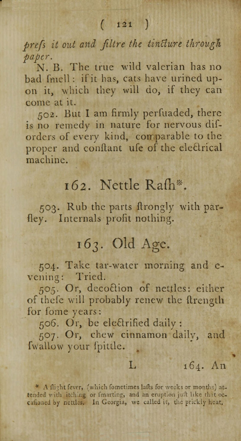 prefs it out and Jiltre the tincture through paper. N. B. The true wild valerian has no bad fmell: if it has, cats have urined up- on it, which they will do, if they can come at it. 502. But I am firmly perfuaded, there is no remedy in nature for nervous dif- orders of every kind, comparable to the proper and conftant ufe of the electrical machine. 162. Nettle Rafli*. 503. Rub the parts ftrongly with par- fley. Internals profit nothing. 163. Old Age. 504. Take tar-water morning and e- veiling: Tried. 505. Or, decoction of nettles: either of thefe will probably renew the ftrength for fome years: 506. Or, be electrified daily : 507. Or, chew cinnamon dailv, and fwallow your fpittle. L 164. An * A flight fever, (which fometimes lads for weeks or months) at- tended villi jtching or fmarting, and an eruption juft like that oc- calioiied by nettles, la Georgia, we called it, the prickly heat.