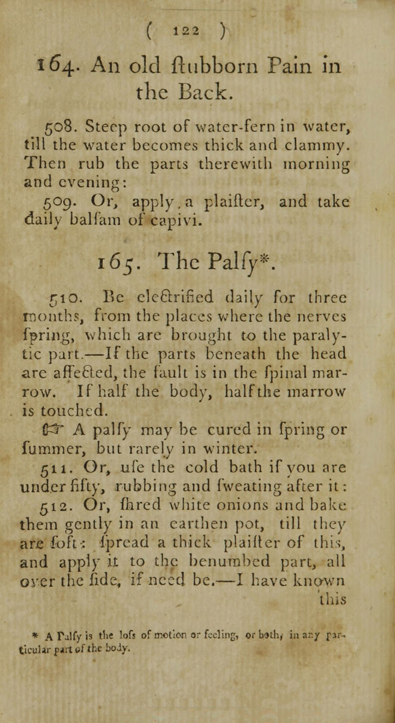 164. An old fhibborn Pain in the Back. 508. Steep root of water-fern in water, till the water becomes thick and clammy. Then rub the parts therewith morning and evening: 509. Or, apply, a plaiftcr, and take daily balfam of capivi. 165. ThcPalfy*. 510. Be electrified daily for three months, from the places where the nerves fpring, which arc brought to the paraly- tic part.—If the parts beneath the head arc affecled, the fault is in the fpinal mar- row. If half the body, half the marrow is touched. £3 A palfy may be cured in fpring or fummer, but rarely in winter. 511. Or, ufe the cold bath if vou are under fifty, rubbing and fweating after it: 512. Or, fhred white onions and bake them gently in an earthen pot, till they are fort: ipread a thick plaifte'r of this, and apply it to the benumbed part, all over the fide, if need be.—I have known this * A Talfy is the lofs of motion or fooling, or bothy in any par- ticular p*rt of the body.