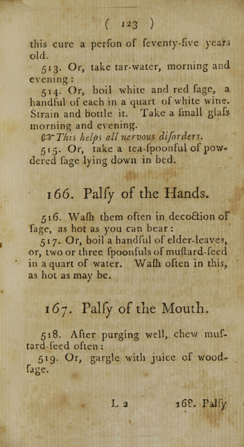 this cure a perfon of feventy-fivc year;} old. 513. Or, take tar-water, morning and evening: 514. Or, boil white and red fage, a handful of each in a quart of white wine. Strain and bottle it. Take a fmall glafs morning and evening. ftTThis helps all nervous diforders. 515. Or, take a tea-fpoonful of pow- dered fage lying down in bed. 166. Palfy of the Hands. 516. Wafh them often in decoction of fage, as hot as you can bear: 517. Or, boil a handful of elder-leave?, or, two or three fpoonfuls of muftard-feed in a quart of water. Wafh often in this, as hot as may be. 167. Palfy of the Mouth. 518. After purging well, chew muf- tard-feed often ; 519. Or, gargle with juice of wood- fage. La 16S. Palfy