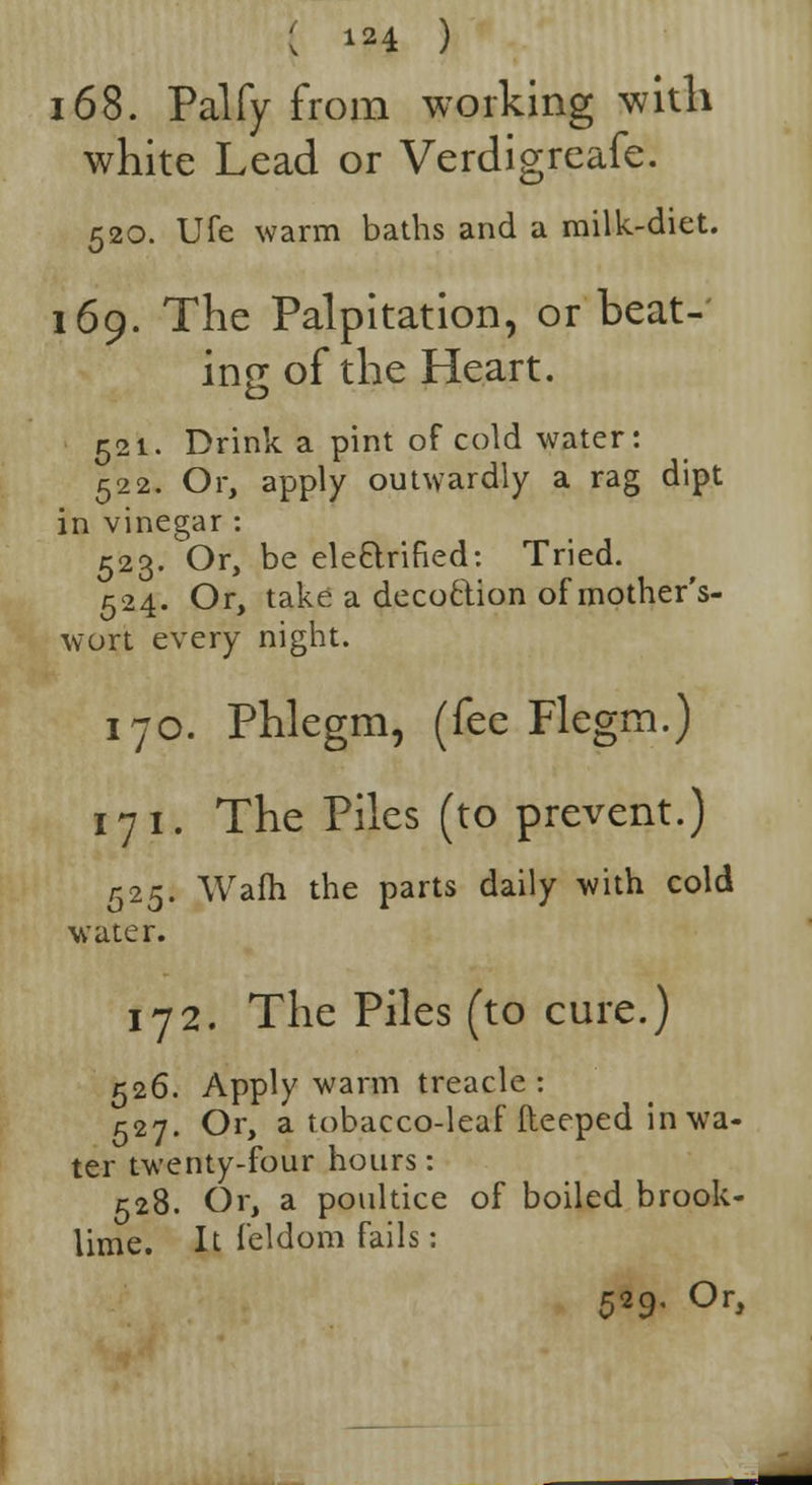 168. Palfy from working with white Lead or Verdigreafe. 520. Ufe warm baths and a milk-diet. 169. The Palpitation, or beat- ing of the Heart. 521. Drink a pint of cold water: 522. Or, apply outwardly a rag dipt in vinegar : 523. Or, be ele&rified: Tried. 524. Or, take a decoction of mother's- wort every night. 170. Phlegm, (fee Flegm.) 171. The Piles (to prevent.) 525. Warn the parts daily with cold 0 water. 172. The Piles (to cure.) 526. Apply warm treacle: 527. Or, a tobacco-leaf fteeped in wa- ter twenty-four hours: 528. Or, a poultice of boiled brook- lime. It feldom fails: 529. Or,