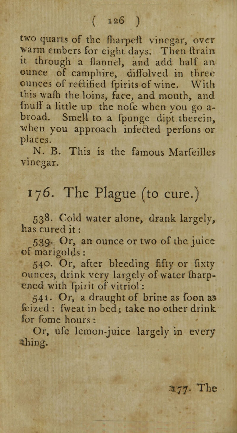 ( *** ) two quarts of the fharpeft vinegar, over warm embers for eight days. Then (train it through a flannel, and add half an ounce of camphire, diffolved in three ounces of re&ified fpirits of wine. With this warn the loins, face, and mouth, and fnuit a little up the note when you go a- broad. Smell to a fpunge dipt therein, when you approach infected perfons or places. N. B. This is the famous Marfeilles vinegar. 176. The Plague (to cure.) 538. Cold water alone, drank largely, has cured it: 539. Or, an ounce or two of the juice of marigolds : 540. Or, after bleeding fifty or fixty ounces, drink very largely of water iharp- encd with fpirit of vitriol: 541. Or, a draught of brine as foon as feized : fweat in bed; take no other drink for fome hours: Or, ufe lemon-juice largely in every 4hing. 177. The