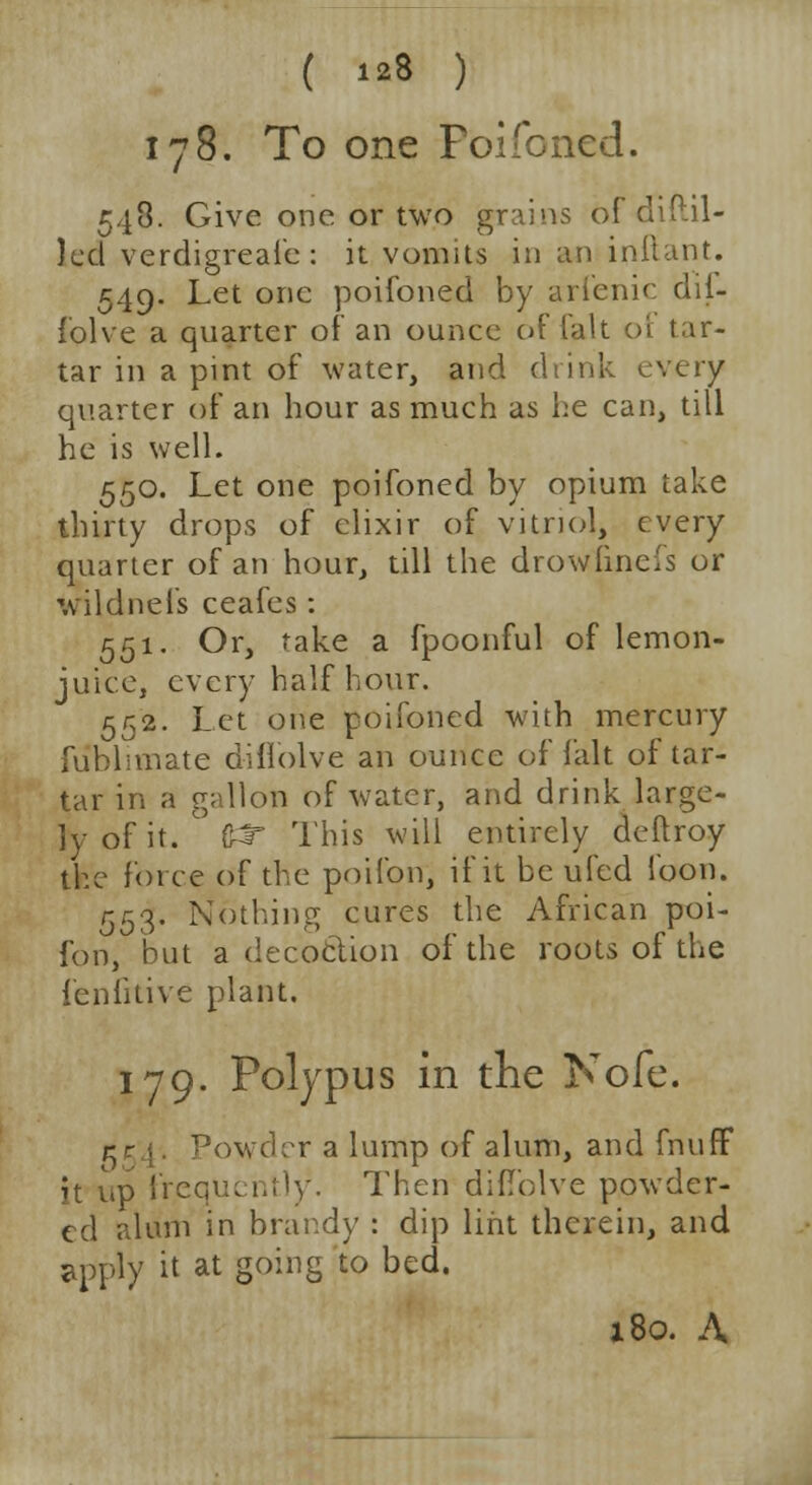 178. To one Poifoned. 543. Give one or two grains bfdiftil- )cd verdigreafe : it vomits in an inftant. 549. Let one poifoned by arienic dil- folve a quarter of an ounce of (alt of tar- tar in a pint of water, and drink every quarter of an hour as much as he can, till he is well. 550. Let one poifoned by opium take thirty drops of elixir of vitriol, every quarter of an hour, till the drowfinefs or wildnefs ceafes: 551. Or, take a fpoonful of lemon- juice, every half hour. 552. Let one poifoned with mercury fublimate diflblve an ounce of fait of tar- tar in a gallon of water, and drink large- ly of it. 6^r This will entirely deftroy the force of the poifon, if it be ufed loon. 553. Nothing cures the African poi- fon, but a decoclion of the roots of the fenlitive plant. 179. Polypus in the Nofe. r r ■;. Powder a lump of alum, and fnuff it up frequently. Then didolve powder- ed alum in brandy : dip lint therein, and apply it at going to bed. x8o. A