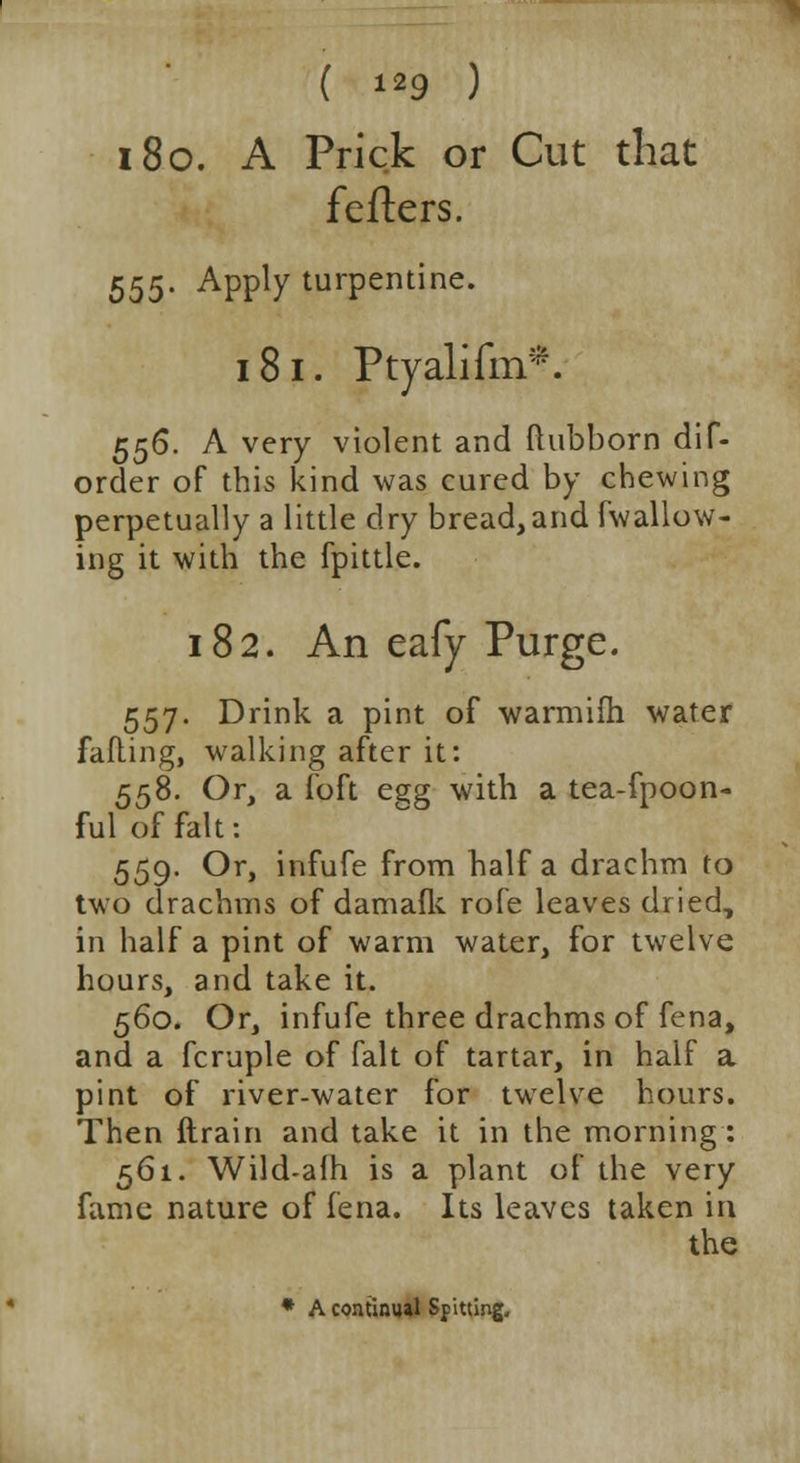 180. A Prick or Cut that fetters. 555- Appty turpentine. 18 i. Ptyalifm*. 556. A very violent and ftubborn dif- order of this kind was cured by chewing perpetually a little dry bread, and (wallow- ing it with the fpittle. 182. An eafy Purge. 557. Drink a pint of warmifh water falling, walking after it: 558. Or, a foft e?g with a tea-fpoon- ful of fait: 559. Or, infufe from half a drachm to two drachms of damafk role leaves dried, in half a pint of warm water, for twelve hours, and take it. 560. Or, infufe three drachms of fena, and a fcruple of fait of tartar, in half a pint of river-water for twelve hours. Then drain and take it in the morning: 561. Wild-afh is a plant of the very fame nature of fena. Its leaves taken in the * A continual Spitting,