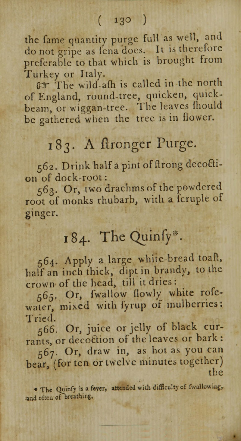 ( 13° ) the fame quantity purge full as well, and do not gripe as iena does. It is therefore preferable to that which is brought from Turkey or Italy. Odr The wild-afh is called in the north of England, round-tree, quicken, quick- beam, or wiggan-tree. The leaves fhould be gathered when the tree is in flower. 183. A ftronger Purge. 562. Drink half a pint of ftrong deco&i- on of dock-root: 563. Or, two drachms of the powdered root of monks rhubarb, with a l'cruple of ginger. 184. The Quinfy. 564. Apply a large white-bread toaft, half an inch thick, dipt in brandy, to the crown of the head, till it dries: 565. Or, fwallow (lowly white rofe- water, mixed with fyrup of mulberries: Tried. 566. Or, juice or jelly of black cur- rants, or decottion of the leaves or bark : 567. Or, draw in, as hot as you can bear, (for ten or twelve minute* together) the *The Qu'mfy is a fever, attended with difficulty of fwallowiag, and often of breathing.