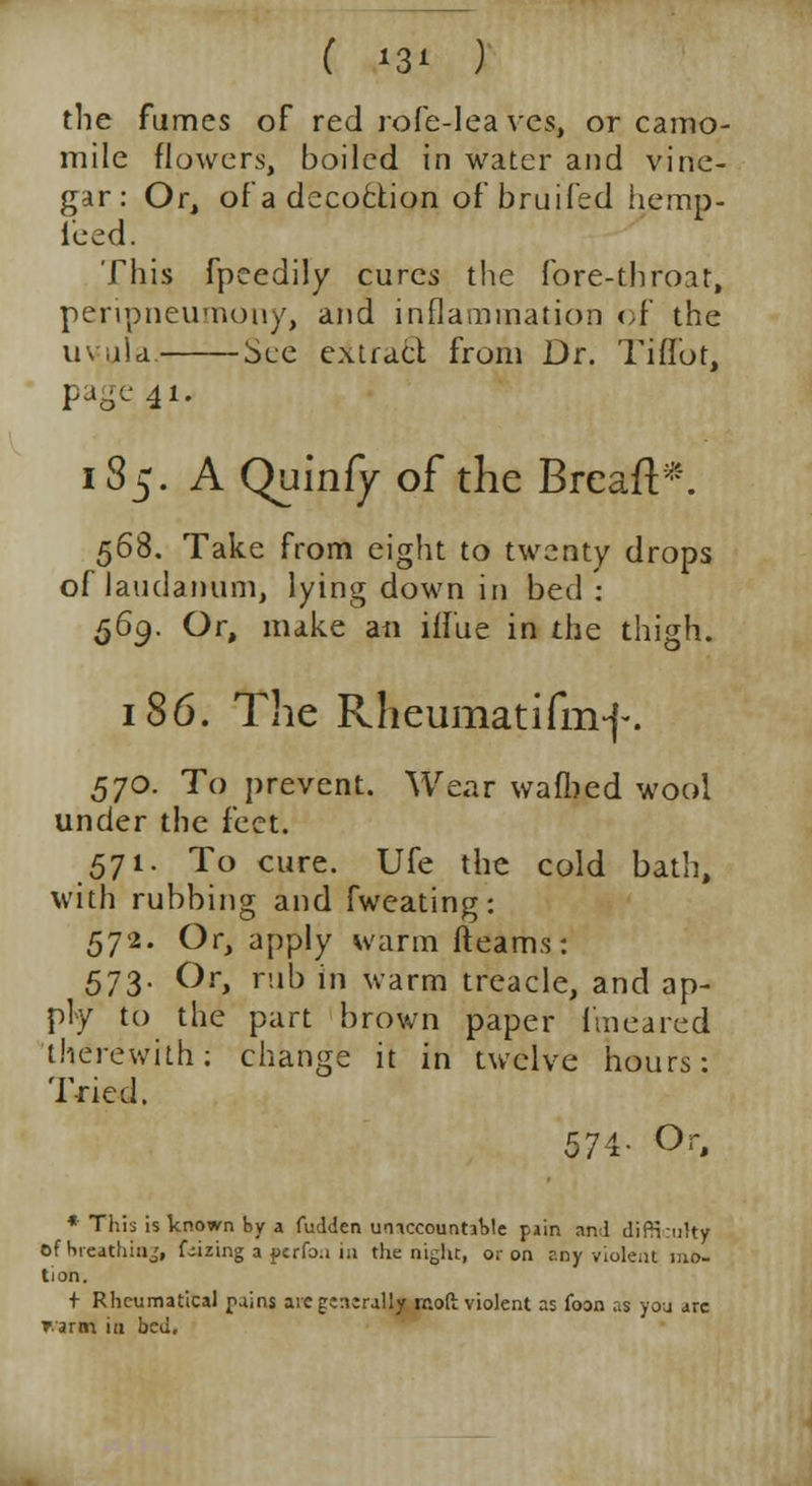 the fumes of red rofe-Iea ves, or camo- mile flowers, boiled in water and vine- gar: Or, of a decoction of bruifed hemp- iced. This fpeedily cures the fore-throat, peripneumony, and inflammation of the uvula. See extract from Dr. Tiifot, 41- 135. A Quinfy of the Breaft*. 56$. Take from eight to twenty drops of laudanum, lying down in bed : 569. Or, make an iffue in the thigh. 186. The Rheumatifmf. 570. To prevent. Wear wafbed wool under the feet. 571. To cure. Ufe the cold bath, with rubbing and fweating: 572. Or, apply warm (teams: 573. Or, rub in warm treacle, and ap- ply to the part brown paper iuieared therewith; change it in twelve hours: Tried. 574- Or, * This is known by a fudden umccountabte pain and difinruity of breathing, f-izing a pcrfo.i in the night, or on any violent mo- tion. + Rhcumatical rains are generally moft violent as foon as you arc rami in bed.