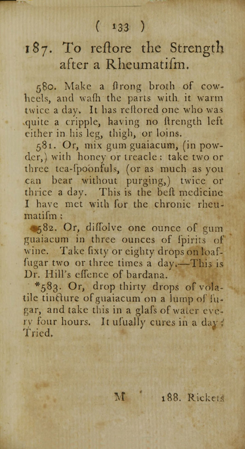 187. To reflore the Strength after a Rheumatifm. 580. Make a ftrong broth of cow- heels, and waffi the parts with it warm twice a clay. It has rellored one who was quite a cripple, having no itrength left cither in his leg, thigh, or loins. 581. Or, mix gum guaiacum, (in pow- der,) with honey or treacle ; take two or three tea-fpoonfuls, (or as much as you can bear without purgingj) twice or thrice a day. This is the bed medicine I have met with for the chronic rheu- matifm : ^582. Or, diffolve one ounce of gum guaiacum in three ounces of fpirits of wine. Take fixty or eighty drops on loaf- fugar two or three times a day.—This is Dr. Hill's effence of bardana. *5%3- Or, drop thirty drops of vola- tile tincture of guaiacum on a lump of fu- gar, and take this in a glafs of water eve- ry four hours. It ufually cures in a daj-;' Tried. M 188. Rickets