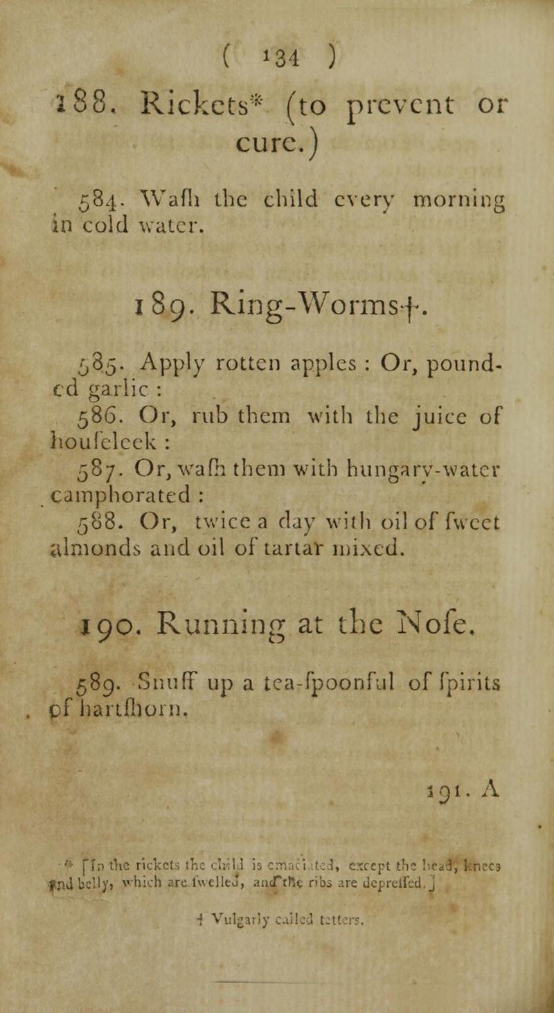 ( *34 ) 288, Rickets* (to prevent or cure.) 584. Wafh the child every morning in cold water. 189. Ring-Worms]-. 585. Apply rotten apples : Or, pound- ed garlic : 586. Or, rub them with the juice of houfeleek : 587. Or.vafii them with hungarv-water camphorated : 588. Or, twice a day with oil of fwect almonds and oil of tartar mixed. 190. Running at the Nofe, 589. Snuff up a tea-fpoonful of fpirits pf hartfboni. 1.91. A i, except the !ie<< fnJ belly, which are fuelled, autTtfte ri'03 are dcpreffed.J i Vulgarly called ;