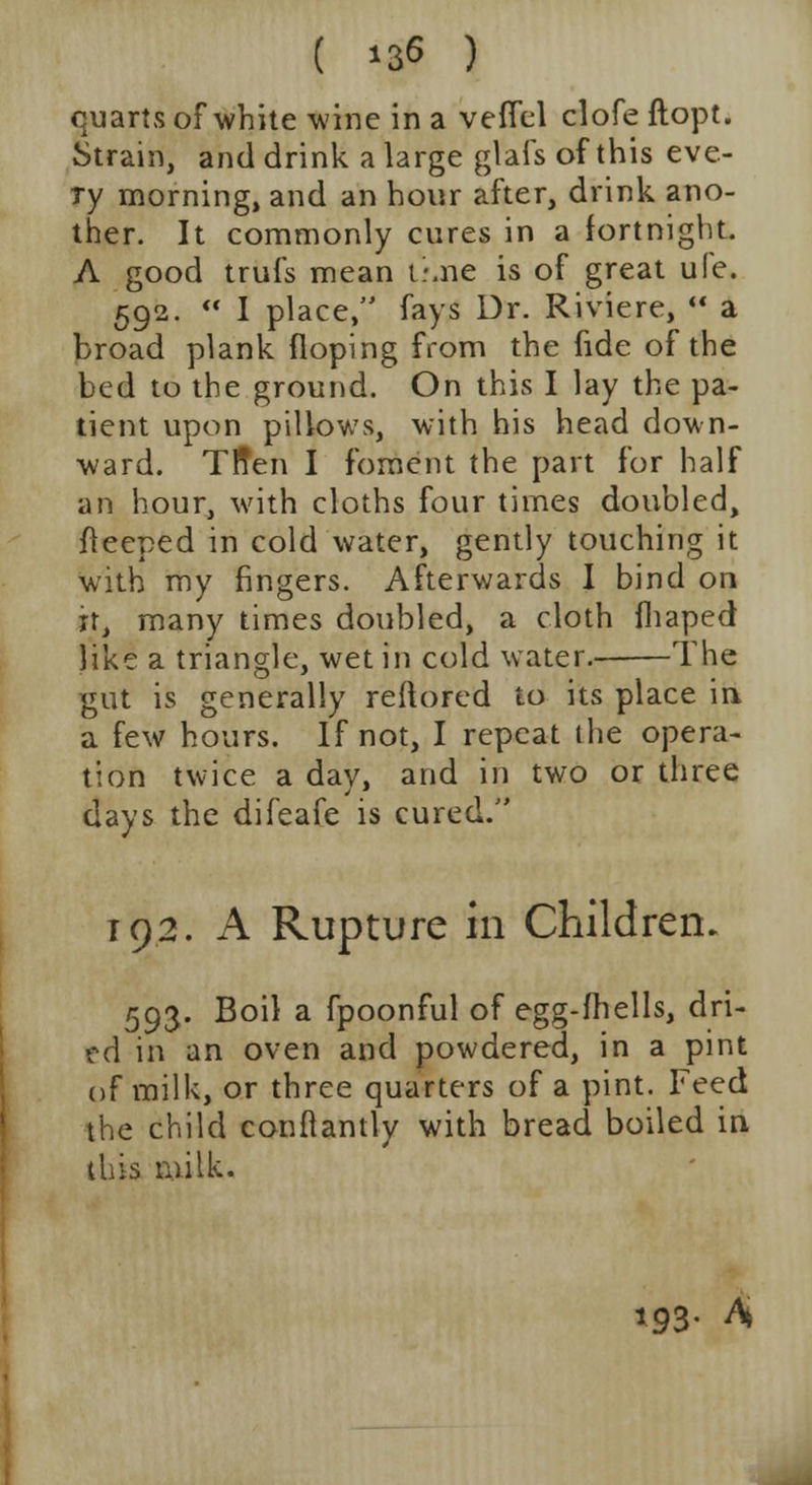 ( *36 ) quarts of white wine in a veffel clofe ftopt. Strain, and drink a large glafs of this eve- ry morning, and an hour after, drink ano- ther. It commonly cures in a fortnight. A good trufs mean t-.ne is of great ule. 592.  I place, fays Dr. Riviere,  a broad plank (loping from the fide of the bed to the ground. On this I lay the pa- tient upon pillows, with his head down- ward. Tffen I foment the part for half an hour, with cloths four times doubled, fleeped in cold water, gently touching it with my fingers. Afterwards I bind on it, many times doubled, a cloth fliaped like a triangle, wet in cold water. The gut is generally reftored to its place in a few hours. If not, I repeat the opera- tion twice a day, and in two or three days the difeafe is cured. 192. A Rupture in Children. 593. Boil a fpoonful of egg-fhells, dri- ed in an oven and powdered, in a pint of milk, or three quarters of a pint. Feed the child conftantly with bread boiled in this milk. 193- A