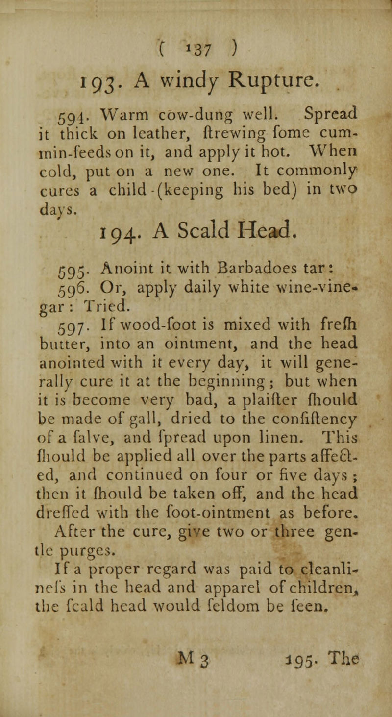 C '37 ) 193. A windy Rupture. 59I. Warm cow-dung well. Spread it thick on leather, ftrewing fome cum- min-feeds on it, and apply it hot. When cold, put on a new one. It commonly cures a child (keeping his bed) in two days. 194. A Scald Head. 595. Anoint it with Barbadoes tar: 596. Or, apply daily white wine-vine- gar : Tried. 597. If wood-foot is mixed with frefli butter, into an ointment, and the head anointed with it every day, it will gene- rally cure it at the beginning; but when it is become very bad, a plaiiter mould be made of gall, dried to the confiftency of a falve, and fpread upon linen. This fhould be applied all over the parts affecl:- ed, and continued on four or five days ; then it fhould be taken off, and the head d re fifed with the foot-ointment as before. After the cure, give two or three gen- tle purges. If a proper regard was paid to cleanli- nefs in the head and apparel of children, the fcald head would fcldom be leen. M 3 j95. The