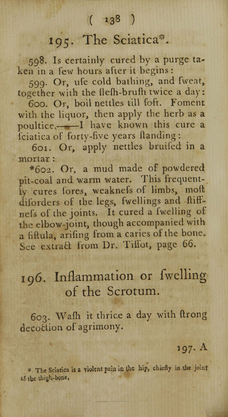 ( 13* ) 195- The Sciatica*. 598. Is certainly cured by a purge ta- ken in a few hours after it begins: 599. Or, ufe cold bathing, and fweat, together with the flefh-brufh twice a day: 600. Or, boil nettles till foft. Foment with the liquor, then apply the herb as a poultice.—«—I have known this cure a 1'ciatica of forty-five years {landing: 601. Or, apply nettles bruifed in a mortar : *6o2. Or, a mud made of powdered pit-coal and warm water. This frequent- ly cures fores, weaknefs of limbs, mod diforders of the legs, fwellings and ftiff- nefs of the joints. It cured a fwelling of the elbow-joint, though accompanied with a tiftula, arifing from a caries of the bone. See cxtraft from Dr. Tilfot, page 66. 196. Inflammation or fwelling of the Scrotum. 603. Warn it thrice a day with ftrong decoction of agrimony. 197. A •» The Sciatica is a violent pain in the hip, chiefly in the joint tf tUe thigh-bon*i