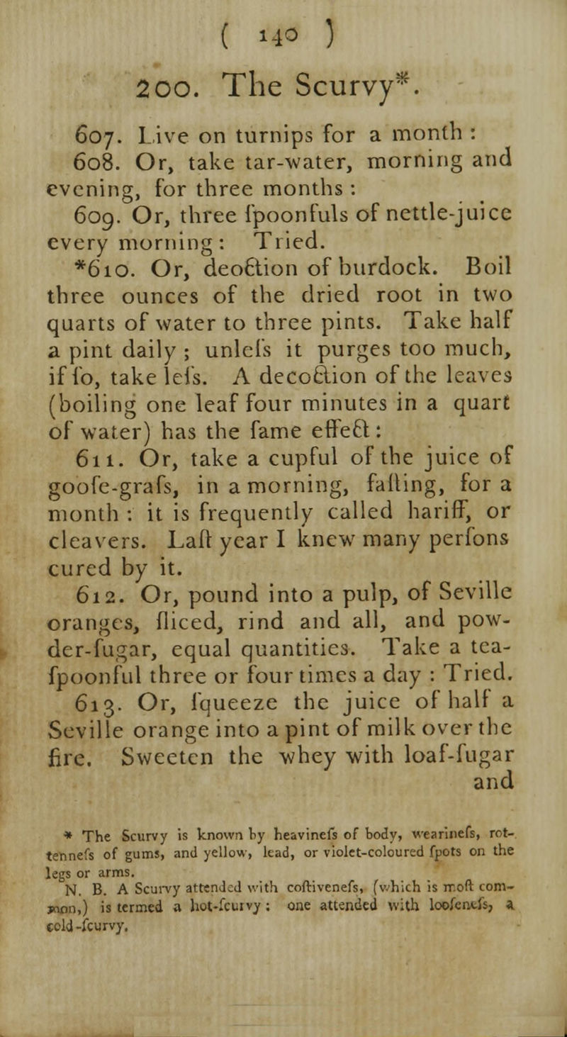 200. The Scurvy*. 607. Live on turnips for a month : 608. Or, take tar-water, morning and evening, for three months : 609. Or, three fpoonfuls of nettle-juice every morning: Tried. *6io. Or, deo6tion of burdock. Boil three ounces of the dried root in two quarts of water to three pints. Take half a pint daily ; unlefs it purges too much, if fo, take lefs. A decoclion of the leaves (boiling one leaf four minutes in a quart of water) has the fame effeft : 611. Or, take a cupful of the juice of goofe-grafs, in a morning, falling, for a month : it is frequently called hariff, or cleavers. Lad year I knew many perfons cured by it. 612. Or, pound into a pulp, of Seville oranges, fliced, rind and all, and pow- der-fugar, equal quantities. Take a tea- fpoonful three or four times a day : Tried. 613. Or, fqueeze the juice of half a Seville orange into a pint of milk over the fire. Sweeten the whey with loaf-fugar and * The Scurvy is known by heavinefs of body, wearinefs, rot- tennefs of gums, and yellow, lead, or violet-coloured fpots on the legs or arms. N. B. A Scurvy attended with coftivenefs, (which is rr.oft com- jnrm,) is termed a hot-fcuivy; one attended with loofcr.ti's, a cold-fcurvy.