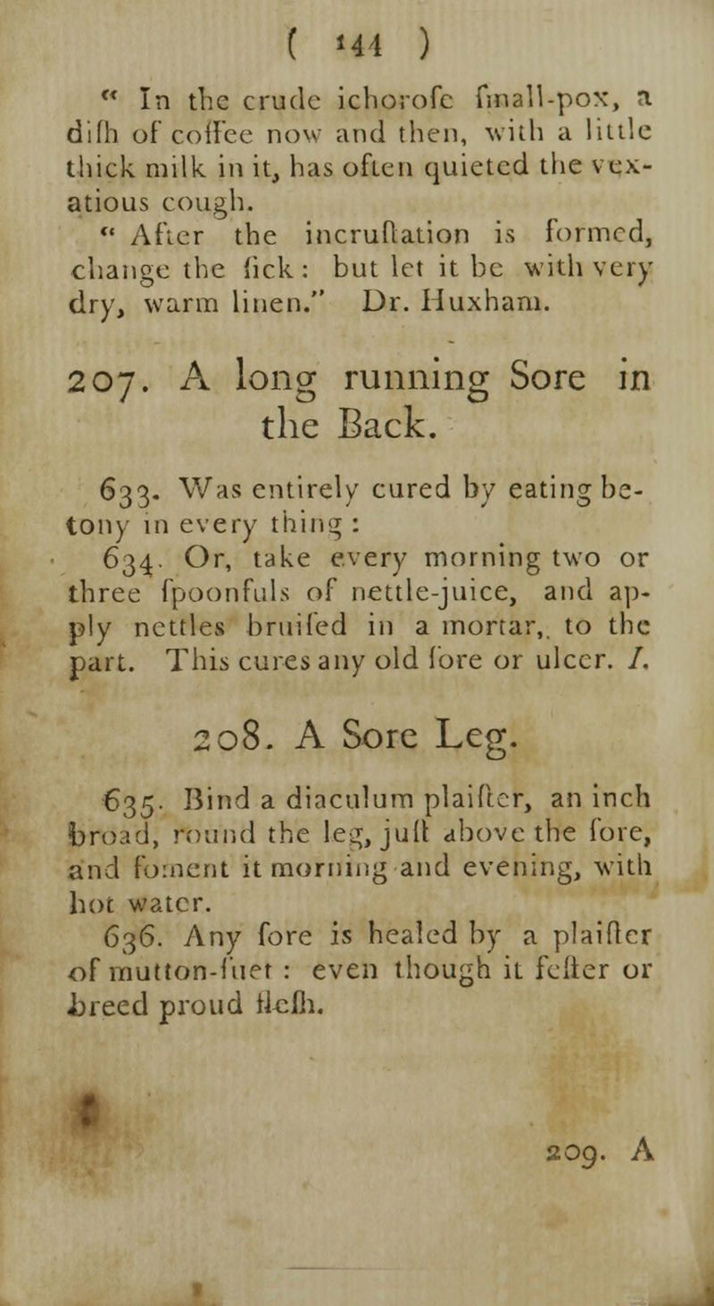 w In the crude icborofc fmall-pox, a difh of coffee now and then, with a little thick milk in it, has often quieted the vex- atious cough.  After the incruflation is formed, change the lick: but let it be with very dry, warm linen. Dr. Huxham. 207. A long running Sore in the Back. 633. Was entirely cured by eating he- tony in every thing : 634. Or, take every morning two or three fpoonfuls of nettle-juice, and ap- ply nettles bruifed in a mortar,, to the part. This cures any old fore or ulcer. /. 208. A Sore Leg. 635. Bind a diaculum plaiftcr, an inch broad, round the le^;, juit above the fore, and foment it morning and evening, with hot water. 636. Any fore is healed by a plaidcr of mutton-fiier : even though it feiter or i)reed proud ileih. 209. A