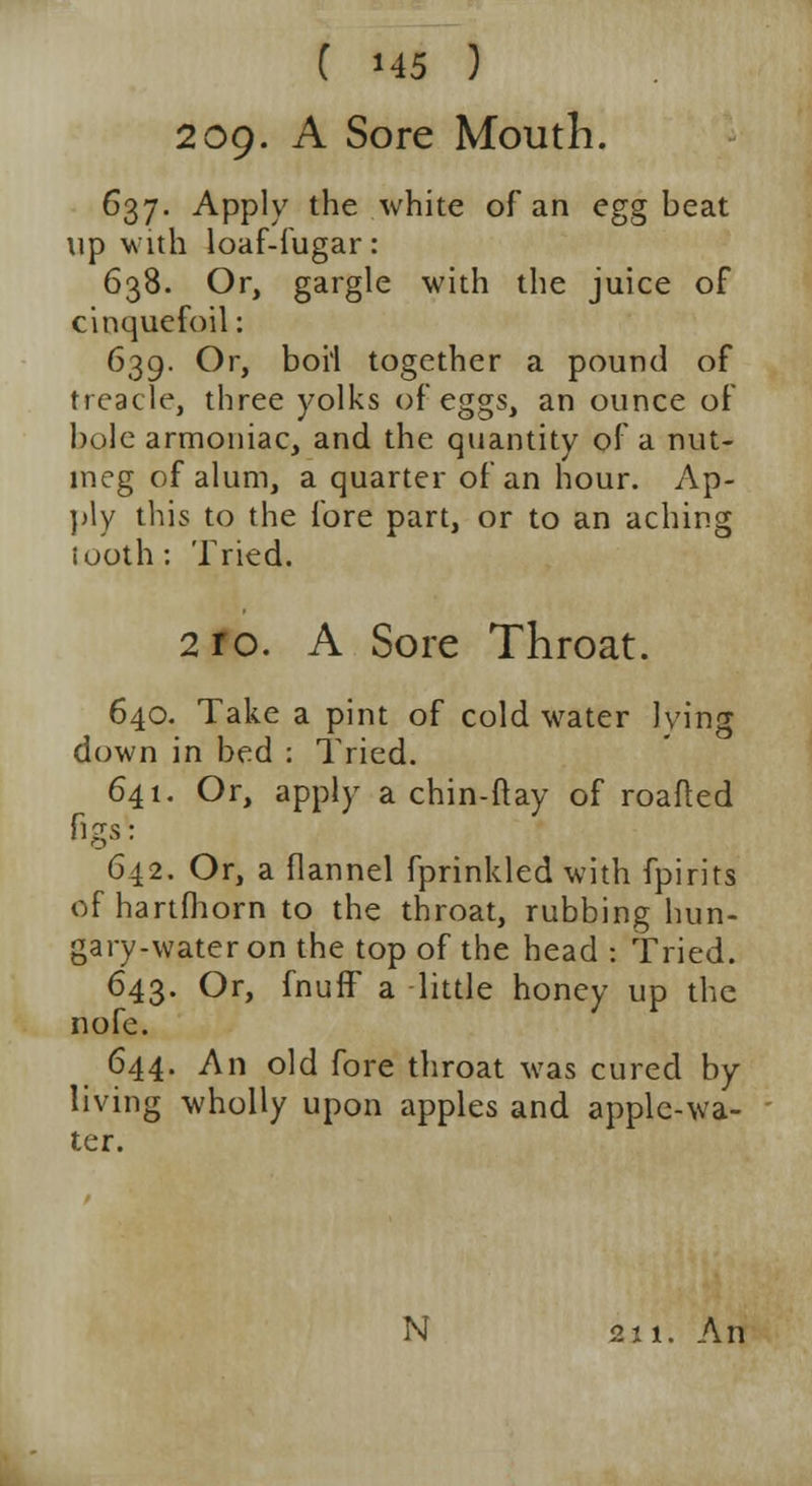 209. A Sore Mouth. 637. Apply the white of an egg beat tip with loaf-fugar: 638. Or, gargle with the juice of cinquefoil: 639. Or, boh together a pound of treacle, three yolks of eggs, an ounce of bole armoniac, and the quantity of a nut- meg of alum, a quarter of an hour. Ap- ply this to the fore part, or to an aching iuoth : Tried. 2 ro. A Sore Throat. 640. Take a pint of cold water lying down in bed : Tried. 641. Or, apply a chin-ftay of roafted figs: 642. Or, a flannel fprinkled with fpirits of hartfhorn to the throat, rubbing hun- gary-wateron the top of the head : Tried. 643. Or, fnufF a little honey up the nofe. 644. An old fore throat was cured by living wholly upon apples and apple-wa- ter. N 211. An