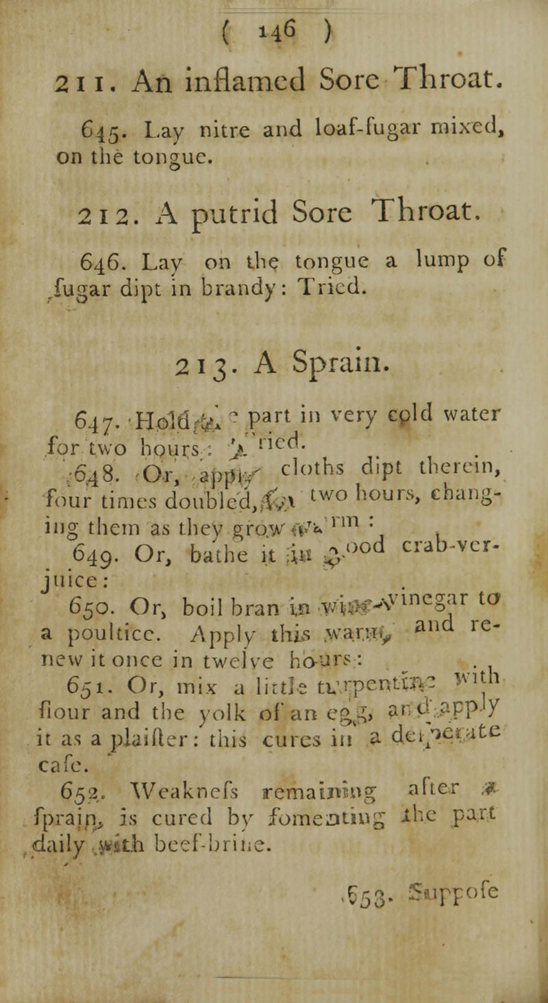 2ii. An inflamed Sore Throat. 645. Lay nitre and loaf-fugar mixed, on the tongue. 212. A putrid Sore Throat. 646. Lay on the tongue a lump of .fugar dipt in brandy: Tried. 213. A Sprain. 647. Hold V* \Part» very c^lcl water for two hours : '/. hea. •6,48. Or, appi-v' cloths d,Pt therein» four times doublecU^ two hours' cha,i^ ing them as they gr6.W4f'« nT1 *, 649. Or, bathe it fa -ood crab-ver- juice : 650. Or, boil bran in wu^megar to a poultice. Apply this wanrv and re new it once in twelve hours: 651. Or, mix a little a\r:pcnt«\- jvith fiour and the yolk of an egg, ant! apply it as a plaiiler: this cures in £ dei/^ate cafe. 652. Weaknefs remaining after * fprajrj, is cured by fomenting ihe part claily wkh beef-brine. Vj,