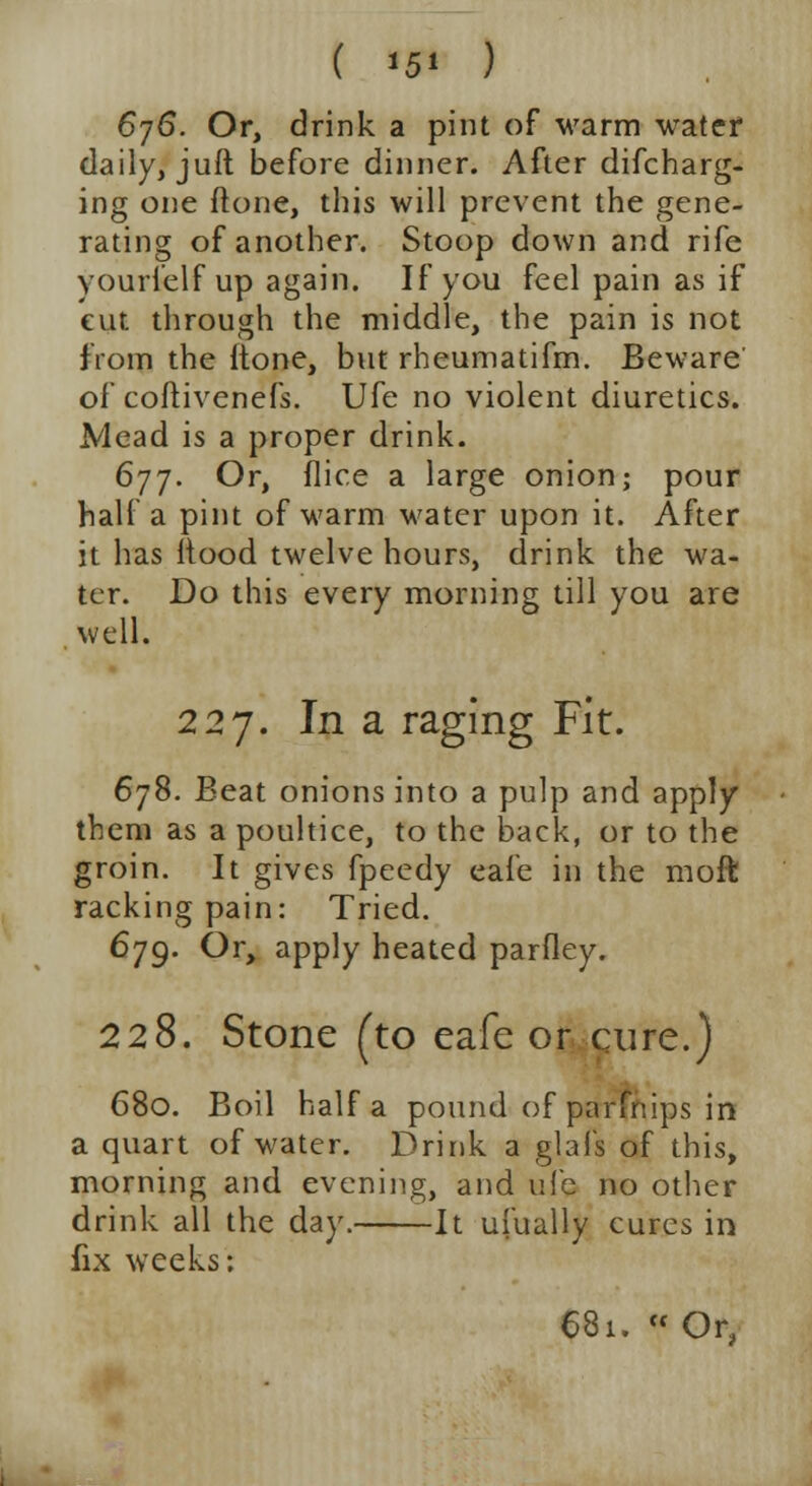6j6. Or, drink a pint of warm water daily, juft before dinner. After difcharg- ing one ftone, this will prevent the gene- rating of another. Stoop down and rife yourielf up again. If you feel pain as if cut through the middle, the pain is not from the itone, but rheumatifm. Beware of coftivenefs. Ufe no violent diuretics. Mead is a proper drink. 677. Or, (lice a large onion; pour half a pint of warm water upon it. After it has Hood twelve hours, drink the wa- ter. Do this every morning till you are well. 227. In a raging Fit. 678. Beat onions into a pulp and apply them as a poultice, to the back, or to the groin. It gives fpeedy eafe in the molt racking pain: Tried. 679. Or, apply heated parfley. 228. Stone (to eafe or cure.) 680. Boil half a pound of parfnips in a quart of water. Drink a glafs of this, morning and evening, and ufe no other drink all the day. It ufually cures in fix weeks: 681. « Or,