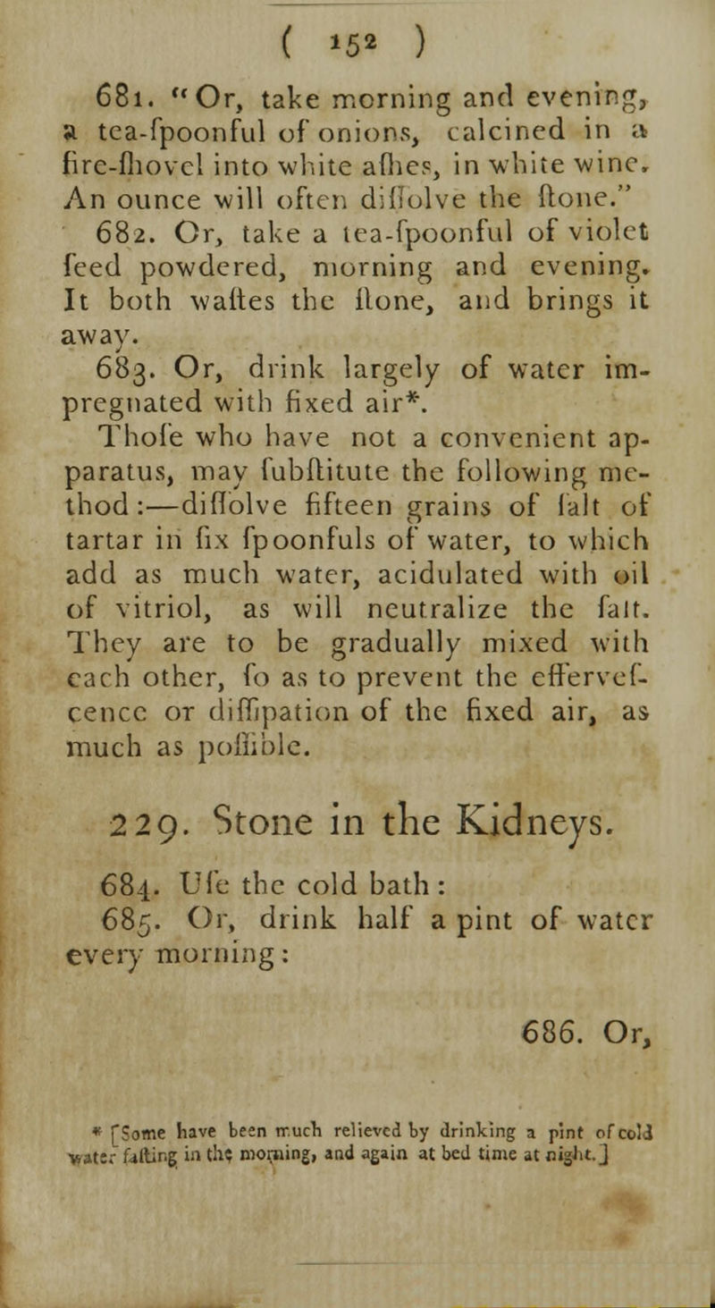 ( *52 ) 681. Or, take morning and evening, a tea-fpoonful of onions, calcined in a fire-fhovcl into white allies, in white wine. An ounce will often diflolve the done. 682. Or, take a tea-fpoonful of violet feed powdered, morning and evening. It both waftes the ilone, and brings it away. 683. Or, drink largely of water im- pregnated with fixed air*. Thole who have not a convenient ap- paratus, may fubftitute the following me- thod :—diflolve fifteen grains of fait of tartar in fix fpoonfuls of water, to which add as much water, acidulated with oil of vitriol, as will neutralize the fait. They are to be gradually mixed with each other, fo as to prevent the efferves- cence or difljpation of the fixed air, as much as pofiible. 229. Stone in the Kidneys. 684. life the cold bath: 685. Or, drink half a pint of water every morning: 686. Or, * [Some have been lr.ucn relieved by drinking a pint of cold water f4ftir.g in th? morning, and again at bed time at nigJit. J