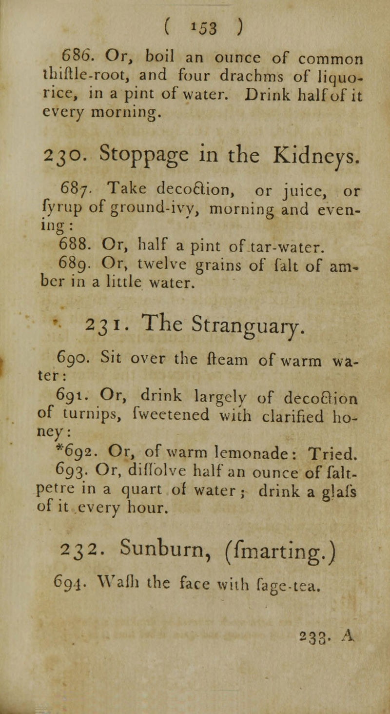 ( *58 ) 686. Or, boil an ounce of common thiftle-root, and four drachms of liquo- rice, in a pint of water. Drink half of it every morning. 230. Stoppage in the Kidneys. 687. Take decoftion, or juice, or fyrup of ground-ivy, morning and even- ing: 688. Or, half a pint of tar-water. 689. Or, twelve grains of fait of am- ber in a little water. 231. The Stranguary. 690. Sit over the fteam of warm wa- ter: 691. Or, drink largely of decoBion of turnips, fweetened with clarified ho- ney: *6g2. Or, of warm lemonade: Tried. 693. Or, diffolve half an ounce of falt- petre in a quart of water; drink a glafs of it every hour. 232. Sunburn, (fmarting.) 694. Wail) the face with fage-tea. 233. A