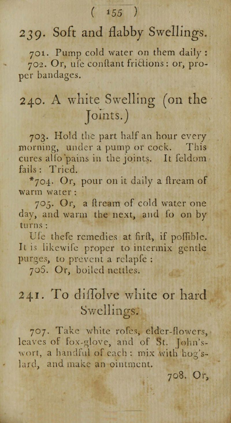 239- Soft and flabby Swellings. 701. Pump cold water on them daily : 702. Or, ui'e conltant frictions: or, pro- per bandages. 240. A white Swelling (on the Joints.) 703. Hold the part half an hour every morning, under a pump or cock. This cures alio'pains in the joints. It feldom fails: Tried. *704- Or, pour on it daily a ftream of warm water : 705. Or, a ftream of cold water one day, and warm the next, and fo on by turns : Ule thefe remedies at firft, if polfible. It is likewife proper to intermix gentle purges, to prevent a rclapfe : 706. Or, boiled nettles. 241. To diiTolve white or hard Swellings. 707. Take white role;, elder-flowers, leaves of fox-glove, and of St. John's- wort, a handful of each : mix with hog's- lard, and make an ointment. 708. Or,
