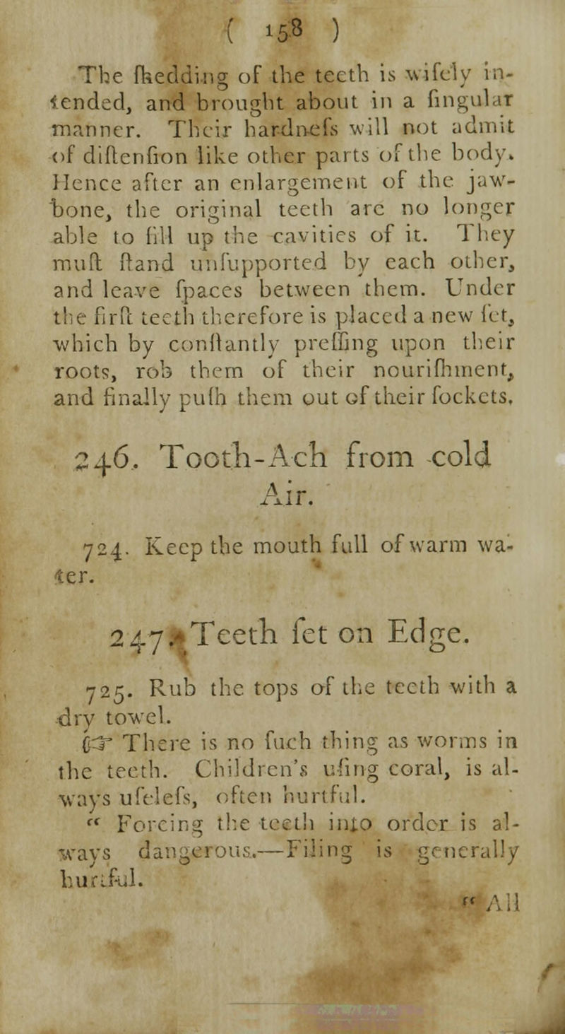 ( 15-8 ) The fkeddi.ns; of the teeth is wifely in- tended, and brought about in a lingular manner. Their hardnefs will not admit of diflcnfion like other parts of the body. Hence after an enlargement of the jaw- bone, the original teeth arc no longer able to fill up the cavities of it. They mull; Rand unfupported by each other, and leave fpaces between them. Under the firft teeth therefore is placed a new let, which by conllantly preifing upon their roots, rob them of their nourifhincnr, and finally pulh them out of their fockcts. 246, Tooth-Ach from cold Air. 724. Keep the mouth full of warm wa- ter. 2 47 * Teeth fet on Edge. 725. Rub the. tops of the teeth with a dry towel. &T There is no fuch thing as worms in the teeth. Children's uiing coral, is al- ways ufelefs, often hurtful. f< Forcing the teeth injo order is al- wavs dangerous.—Filing is generally hurtful* F'AH