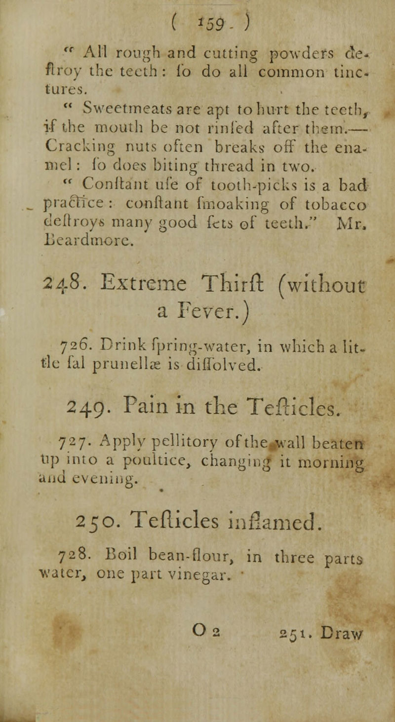 ( '59. ) <r All rough and cutting powders de- ft roy the teeth : lb do all common tinc- tures.  Sweetmeats arc apt to hurt the teeth, if the mouth be not rinied after them.— Cracking nuts often breaks off the ena- mel : fo does biting thread in two.  Conltant ufe of tooth-picks is a bad practice : conftant fmoaking of tobacco cellroys many good fcts of teeth. Mr, Lcardmore. 248. Extreme Thirft (without a Fever.) 726. Drink fpring-water, in which a lit- tle fal prunellas is difiolved. 249. Pain in die Teflicles. 727. Apply pellitory ofthe»wall beaten tip into a poultice, changing it morning and evening. 250. Teflicles inflamed. 728. Boil bean-flour, in three parts water, one part vinegar. '