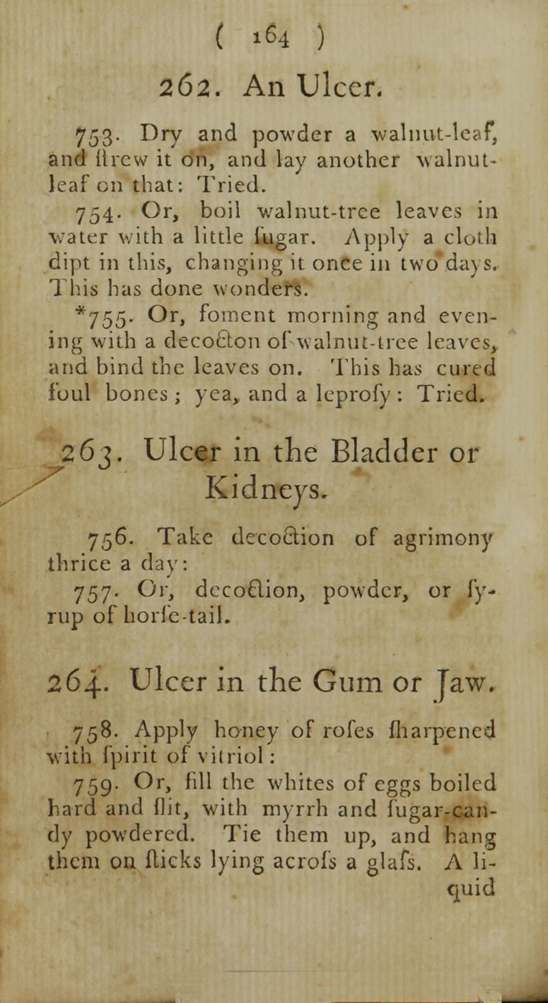 ( 1^4 ) 262. An Ulcer. 753. Dry and powder a walnut-leaf, and llrcw it on, and lay another walnut- leaf on that: Tried. 754. Or, boil walnut-tree leaves in water with a little fugar. Apply a cloth dipt in this, changing it once in twdVdays. This has done wonders. *755- Or> f°raent morning and even- ing with a decoclon of walnut-tree leaves, and bind the leaves on. This has cured foul bones; yea, and a leprofy : Tried. 263. Ulcer in the Bladder or Kidneys. 756. Take decoction of agrimony thrice a day: J57. Or, decoclion, powder, or fy- rup of horfe-tail. 264. Ulcer in the Gum or Jaw. 758. Apply honey of rofes marpencd with fpirit of vitriol: 759. Or, fill the whites of eggs boiled hard and flit, with myrrh and fugar-can- dy powdered. Tie them up, and hang them on flicks lying acrofs a glafs. A li- quid