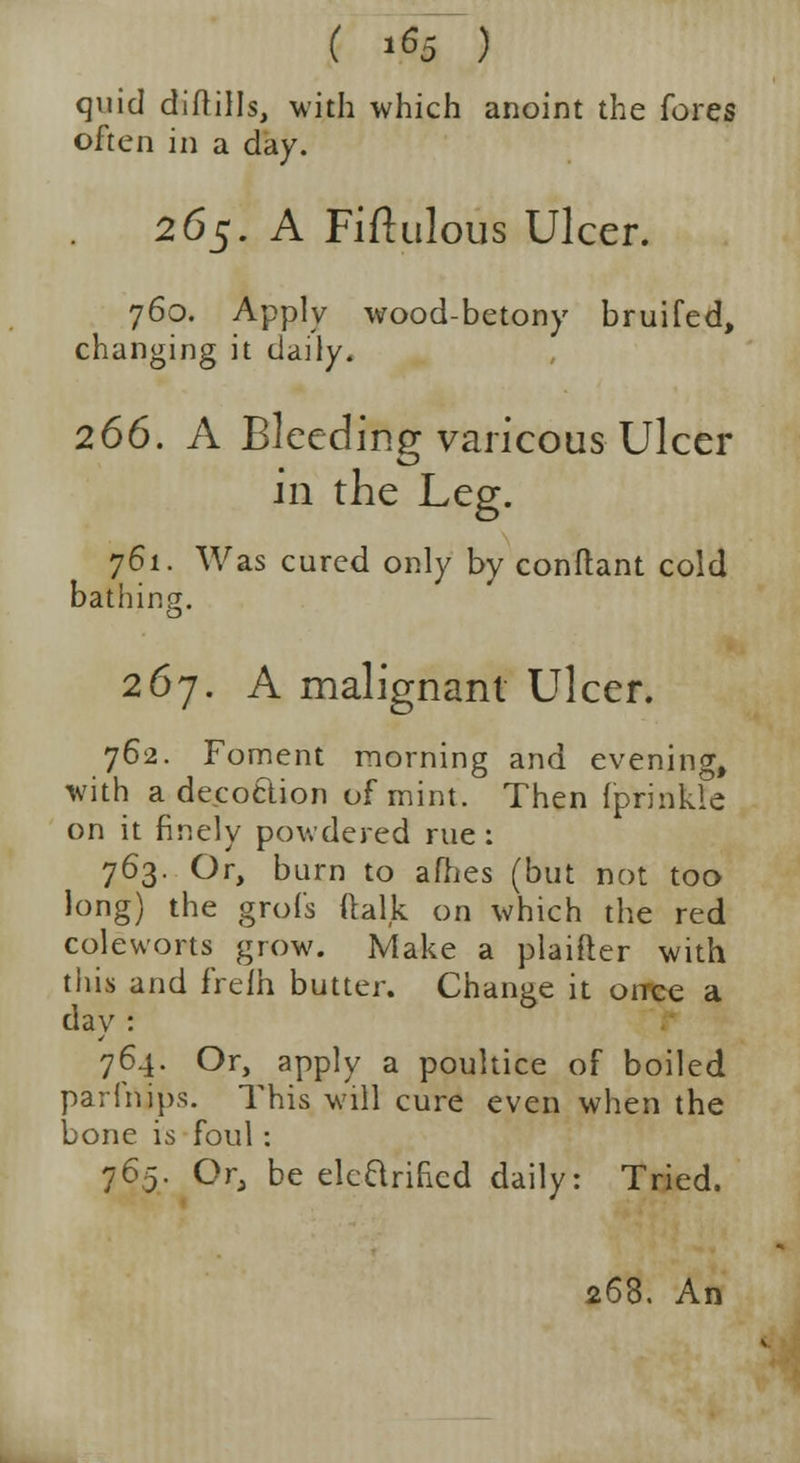 ( ».«5 ) quid diftills, with which anoint the fores often in a day. 265. A Fiftulous Ulcer. 760. Apply wood-betony bruifed, changing it daily. 266. A Bleeding varicous Ulcer in the Leg. 761. Was cured only by conftant cold bathing. 267. A malignant Ulcer. 762. Foment morning and evening, with a decoction of mint. Then fprinkle on it finely powdered rue : 763. Or, burn to afhes (but not too long) the grofs ftalk on which the red coleworts grow. Make a plaifter with this and frelh butter. Change it orrce a day : 764. Or, apply a poultice of boiled pari nips. This will cure even when the bone is foul : 765. Or, be elcQrihed daily: Tried. !. An